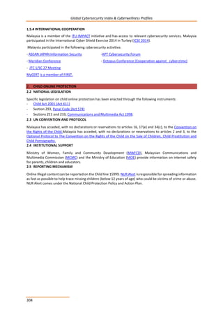 Global Cybersecurity Index & Cyberwellness Profiles
304
1.5.4 INTERNATIONAL COOPERATION
Malaysia is a member of the ITU-IMPACT initiative and has access to relevant cybersecurity services. Malaysia
participated in the International Cyber Shield Exercise 2014 in Turkey (ICSE 2014).
Malaysia participated in the following cybersecurity activities:
- ASEAN JAPAN Information Security -APT Cybersecurity Forum
- Meridian Conference - Octopus Conference (Cooperation against cybercrime)
- JTC 1/SC 27 Meeting
MyCERT is a member of FIRST.
2. CHILD ONLINE PROTECTION
2.2 NATIONAL LEGISLATION
Specific legislation on child online protection has been enacted through the following instruments:
- Child Act 2001 (Act 611)
- Section 293, Penal Code (Act 574)
- Sections 211 and 233, Communications and Multimedia Act 1998.
2.3 UN CONVENTION AND PROTOCOL
Malaysia has acceded, with no declarations or reservations to articles 16, 17(e) and 34(c), to the Convention on
the Rights of the Child.Malaysia has acceded, with no declarations or reservations to articles 2 and 3, to the
Optional Protocol to The Convention on the Rights of the Child on the Sale of Children, Child Prostitution and
Child Pornography.
2.4 INSTITUTIONAL SUPPORT
Ministry of Women, Family and Community Development (MWFCD), Malaysian Communications and
Multimedia Commission (MCMC) and the Ministry of Education (MOE) provide information on internet safety
for parents, children and educators.
2.5 REPORTING MECHANISM
Online Illegal content can be reported on the Child line 15999. NUR Alert is responsible for spreading information
as fast as possible to help trace missing children (below 12 years of age) who could be victims of crime or abuse.
NUR Alert comes under the National Child Protection Policy and Action Plan.
 