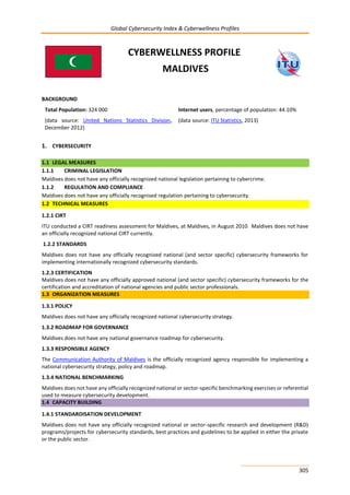 Global Cybersecurity Index & Cyberwellness Profiles
305
CYBERWELLNESS PROFILE
MALDIVES
BACKGROUND
Total Population: 324 000
(data source: United Nations Statistics Division,
December 2012)
Internet users, percentage of population: 44.10%
(data source: ITU Statistics, 2013)
1. CYBERSECURITY
1.1 LEGAL MEASURES
1.1.1 CRIMINAL LEGISLATION
Maldives does not have any officially recognized national legislation pertaining to cybercrime.
1.1.2 REGULATION AND COMPLIANCE
Maldives does not have any officially recognised regulation pertaining to cybersecurity.
1.2 TECHNICAL MEASURES
1.2.1 CIRT
ITU conducted a CIRT readiness assessment for Maldives, at Maldives, in August 2010. Maldives does not have
an officially recognized national CIRT currently.
1.2.2 STANDARDS
Maldives does not have any officially recognized national (and sector specific) cybersecurity frameworks for
implementing internationally recognized cybersecurity standards.
1.2.3 CERTIFICATION
Maldives does not have any officially approved national (and sector specific) cybersecurity frameworks for the
certification and accreditation of national agencies and public sector professionals.
1.3 ORGANIZATION MEASURES
1.3.1 POLICY
Maldives does not have any officially recognized national cybersecurity strategy.
1.3.2 ROADMAP FOR GOVERNANCE
Maldives does not have any national governance roadmap for cybersecurity.
1.3.3 RESPONSIBLE AGENCY
The Communication Authority of Maldives is the officially recognized agency responsible for implementing a
national cybersecurity strategy, policy and roadmap.
1.3.4 NATIONAL BENCHMARKING
Maldives does not have any officially recognized national or sector-specific benchmarking exercises or referential
used to measure cybersecurity development.
1.4 CAPACITY BUILDING
1.4.1 STANDARDISATION DEVELOPMENT
Maldives does not have any officially recognized national or sector-specific research and development (R&D)
programs/projects for cybersecurity standards, best practices and guidelines to be applied in either the private
or the public sector.
 