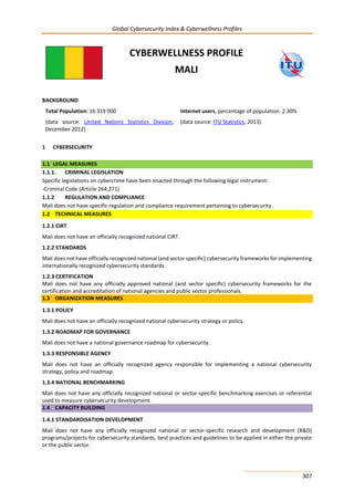 Global Cybersecurity Index & Cyberwellness Profiles
307
CYBERWELLNESS PROFILE
MALI
BACKGROUND
Total Population: 16 319 000
(data source: United Nations Statistics Division,
December 2012)
Internet users, percentage of population: 2.30%
(data source: ITU Statistics, 2013)
1 CYBERSECURITY
1.1 LEGAL MEASURES
1.1.1. CRIMINAL LEGISLATION
Specific legislations on cybercrime have been enacted through the following legal instrument:
-Criminal Code (Article 264,271)
1.1.2 REGULATION AND COMPLIANCE
Mali does not have specific regulation and compliance requirement pertaining to cybersecurity.
1.2 TECHNICAL MEASURES
1.2.1 CIRT
Mali does not have an officially recognized national CIRT.
1.2.2 STANDARDS
Mali does not have officially recognized national (and sector specific) cybersecurity frameworks for implementing
internationally recognized cybersecurity standards.
1.2.3 CERTIFICATION
Mali does not have any officially approved national (and sector specific) cybersecurity frameworks for the
certification and accreditation of national agencies and public sector professionals.
1.3 ORGANIZATION MEASURES
1.3.1 POLICY
Mali does not have an officially recognized national cybersecurity strategy or policy.
1.3.2 ROADMAP FOR GOVERNANCE
Mali does not have a national governance roadmap for cybersecurity.
1.3.3 RESPONSIBLE AGENCY
Mali does not have an officially recognized agency responsible for implementing a national cybersecurity
strategy, policy and roadmap.
1.3.4 NATIONAL BENCHMARKING
Mali does not have any officially recognized national or sector-specific benchmarking exercises or referential
used to measure cybersecurity development.
1.4 CAPACITY BUILDING
1.4.1 STANDARDISATION DEVELOPMENT
Mali does not have any officially recognized national or sector-specific research and development (R&D)
programs/projects for cybersecurity standards, best practices and guidelines to be applied in either the private
or the public sector.
 