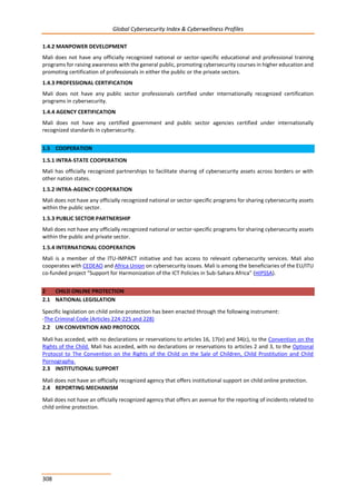 Global Cybersecurity Index & Cyberwellness Profiles
308
1.4.2 MANPOWER DEVELOPMENT
Mali does not have any officially recognized national or sector-specific educational and professional training
programs for raising awareness with the general public, promoting cybersecurity courses in higher education and
promoting certification of professionals in either the public or the private sectors.
1.4.3 PROFESSIONAL CERTIFICATION
Mali does not have any public sector professionals certified under internationally recognized certification
programs in cybersecurity.
1.4.4 AGENCY CERTIFICATION
Mali does not have any certified government and public sector agencies certified under internationally
recognized standards in cybersecurity.
1.5 COOPERATION
1.5.1 INTRA-STATE COOPERATION
Mali has officially recognized partnerships to facilitate sharing of cybersecurity assets across borders or with
other nation states.
1.5.2 INTRA-AGENCY COOPERATION
Mali does not have any officially recognized national or sector-specific programs for sharing cybersecurity assets
within the public sector.
1.5.3 PUBLIC SECTOR PARTNERSHIP
Mali does not have any officially recognized national or sector-specific programs for sharing cybersecurity assets
within the public and private sector.
1.5.4 INTERNATIONAL COOPERATION
Mali is a member of the ITU-IMPACT initiative and has access to relevant cybersecurity services. Mali also
cooperates with CEDEAO and Africa Union on cybersecurity issues. Mali is among the beneficiaries of the EU/ITU
co-funded project “Support for Harmonization of the ICT Policies in Sub-Sahara Africa” (HIPSSA).
2 CHILD ONLINE PROTECTION
2.1 NATIONAL LEGISLATION
Specific legislation on child online protection has been enacted through the following instrument:
-The Criminal Code (Articles 224-225 and 228)
2.2 UN CONVENTION AND PROTOCOL
Mali has acceded, with no declarations or reservations to articles 16, 17(e) and 34(c), to the Convention on the
Rights of the Child. Mali has acceded, with no declarations or reservations to articles 2 and 3, to the Optional
Protocol to The Convention on the Rights of the Child on the Sale of Children, Child Prostitution and Child
Pornography.
2.3 INSTITUTIONAL SUPPORT
Mali does not have an officially recognized agency that offers institutional support on child online protection.
2.4 REPORTING MECHANISM
Mali does not have an officially recognized agency that offers an avenue for the reporting of incidents related to
child online protection.
 