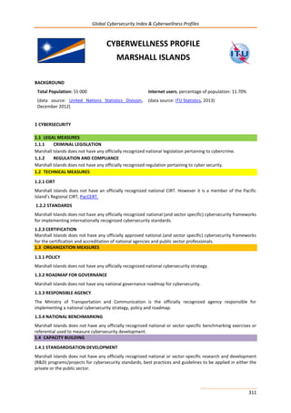 Global Cybersecurity Index & Cyberwellness Profiles
311
CYBERWELLNESS PROFILE
MARSHALL ISLANDS
BACKGROUND
Total Population: 55 000
(data source: United Nations Statistics Division,
December 2012)
Internet users, percentage of population: 11.70%
(data source: ITU Statistics, 2013)
1 CYBERSECURITY
1.1 LEGAL MEASURES
1.1.1 CRIMINAL LEGISLATION
Marshall Islands does not have any officially recognized national legislation pertaining to cybercrime.
1.1.2 REGULATION AND COMPLIANCE
Marshall Islands does not have any officially recognised regulation pertaining to cyber security.
1.2 TECHNICAL MEASURES
1.2.1 CIRT
Marshall Islands does not have an officially recognized national CIRT. However it is a member of the Pacific
Island’s Regional CIRT, PacCERT.
1.2.2 STANDARDS
Marshall Islands does not have any officially recognized national (and sector specific) cybersecurity frameworks
for implementing internationally recognized cybersecurity standards.
1.2.3 CERTIFICATION
Marshall Islands does not have any officially approved national (and sector specific) cybersecurity frameworks
for the certification and accreditation of national agencies and public sector professionals.
1.3 ORGANIZATION MEASURES
1.3.1 POLICY
Marshall Islands does not have any officially recognized national cybersecurity strategy.
1.3.2 ROADMAP FOR GOVERNANCE
Marshall Islands does not have any national governance roadmap for cybersecurity.
1.3.3 RESPONSIBLE AGENCY
The Ministry of Transportation and Communication is the officially recognized agency responsible for
implementing a national cybersecurity strategy, policy and roadmap.
1.3.4 NATIONAL BENCHMARKING
Marshall Islands does not have any officially recognized national or sector-specific benchmarking exercises or
referential used to measure cybersecurity development.
1.4 CAPACITY BUILDING
1.4.1 STANDARDISATION DEVELOPMENT
Marshall Islands does not have any officially recognized national or sector-specific research and development
(R&D) programs/projects for cybersecurity standards, best practices and guidelines to be applied in either the
private or the public sector.
 