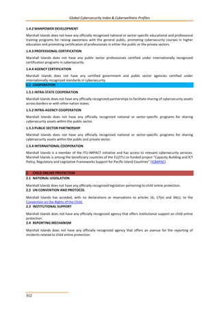 Global Cybersecurity Index & Cyberwellness Profiles
312
1.4.2 MANPOWER DEVELOPMENT
Marshall Islands does not have any officially recognized national or sector-specific educational and professional
training programs for raising awareness with the general public, promoting cybersecurity courses in higher
education and promoting certification of professionals in either the public or the private sectors.
1.4.3 PROFESSIONAL CERTIFICATION
Marshall Islands does not have any public sector professionals certified under internationally recognized
certification programs in cybersecurity.
1.4.4 AGENCY CERTIFICATION
Marshall Islands does not have any certified government and public sector agencies certified under
internationally recognized standards in cybersecurity.
1.5 COOPERATION
1.5.1 INTRA-STATE COOPERATION
Marshall Islands does not have any officially recognized partnerships to facilitate sharing of cybersecurity assets
across borders or with other nation states.
1.5.2 INTRA-AGENCY COOPERATION
Marshall Islands does not have any officially recognized national or sector-specific programs for sharing
cybersecurity assets within the public sector.
1.5.3 PUBLIC SECTOR PARTNERSHIP
Marshall Islands does not have any officially recognized national or sector-specific programs for sharing
cybersecurity assets within the public and private sector.
1.5.4 INTERNATIONAL COOPERATION
Marshall Islands is a member of the ITU-IMPACT initiative and has access to relevant cybersecurity services.
Marshall Islands is among the beneficiary countries of the EU/ITU co-funded project “Capacity Building and ICT
Policy, Regulatory and Legislative Frameworks Support for Pacific Island Countries” (ICB4PAC).
2 CHILD ONLINE PROTECTION
2.1 NATIONAL LEGISLATION
Marshall Islands does not have any officially recognized legislation pertaining to child online protection.
2.2 UN CONVENTION AND PROTOCOL
Marshall Islands has acceded, with no declarations or reservations to articles 16, 17(e) and 34(c), to the
Convention on the Rights of the Child.
2.3 INSTITUTIONAL SUPPORT
Marshall Islands does not have any officially recognized agency that offers institutional support on child online
protection.
2.4 REPORTING MECHANISM
Marshall Islands does not have any officially recognized agency that offers an avenue for the reporting of
incidents related to child online protection.
 