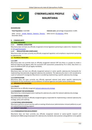 Global Cybersecurity Index & Cyberwellness Profiles
313
CYBERWELLNESS PROFILE
MAURITANIA
BACKGROUND
Total Population: 3 623 000
(data source: United Nations Statistics Division,
December 2012)
Internet users, percentage of population: 6.20%
(data source: ITU Statistics, 2013)
1. CYBERSECURITY
1.1 LEGAL MEASURES
1.1.1 CRIMINAL LEGISLATION
Mauritania does not have any officially recognized criminal legislation pertaining to cybercrime. However it has
an ICT Legal framework.
1.1.2 REGULATION AND COMPLIANCE
Mauritania does not have currently any officially recognised regulation and compliance requirement pertaining
to cybersecurity.
1.2 TECHNICAL MEASURES
1.2.1 CIRT
Mauritania does not currently have an officially recognized national CIRT but there is a project to create a
National Cybersecurity Agency after the successful CIRT assessment conducted by ITU in 2012. Also there is a
team of unofficial CERT not yet legally mandated.
1.2.2 STANDARDS
Mauritania does not have any officially recognized national or sector specific cybersecurity frameworks for
implementing internationally recognized cybersecurity standards. The cybersecurity vision is still considered as
a part of national ICT strategy but Mauritania is considering implementing a specific cybersecurity strategy.
1.2.3 CERTIFICATION
Mauritania does not have currently any officially approved national (and sector specific) cybersecurity
frameworks for the certification and accreditation of national agencies and public sector professionals.
1.3 ORGANIZATION MEASURES
1.3.1 POLICY
Mauritania has an officially recognized national cybersecurity strategy.
1.3.2 ROADMAP FOR GOVERNANCE
Mauritania has a national governance roadmap for cybersecurity under the national cybersecurity strategy.
1.3.3 RESPONSIBLE AGENCY
Mauritania does not have an officially recognized agency responsible for implementing a national cybersecurity
strategy, policy and roadmap.
1.3.4 NATIONAL BENCHMARKING
Mauritania performs annual security audit on existing infrastructure (administration intranet platform) as part
of a national benchmarking program.
1.4 CAPACITY BUILDING
1.4.1 STANDARDISATION DEVELOPMENT
Mauritania does not have currently any officially recognized national or sector-specific research and
development (R&D) programs/projects for cybersecurity standards, best practices and guidelines to be applied
 