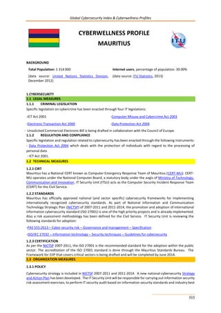 Global Cybersecurity Index & Cyberwellness Profiles
315
CYBERWELLNESS PROFILE
MAURITIUS
BACKGROUND
Total Population: 1 314 000
(data source: United Nations Statistics Division,
December 2012)
Internet users, percentage of population: 39.00%
(data source: ITU Statistics, 2013)
1.CYBERSECURITY
1.1 LEGAL MEASURES
1.1.1 CRIMINAL LEGISLATION
Specific legislation on cybercrime has been enacted through four IT legislations:
-ICT Act 2001 -Computer Misuse and Cybercrime Act 2003
-Electronic Transaction Act 2000 -Data Protection Act 2004
Unsolicited Commercial Electronic Bill is being drafted in collaboration with the Council of Europe.
1.1.2 REGULATION AND COMPLIANCE
Specific legislation and regulation related to cybersecurity has been enacted through the following instruments:
- Data Protection Act 2004 which deals with the protection of individuals with regard to the processing of
personal data
- ICT Act 2001.
1.2 TECHNICAL MEASURES
1.2.1 CIRT
Mauritius has a National CERT known as Computer Emergency Response Team of Mauritius (CERT-MU). CERT-
MU operates under the National Computer Board, a statutory body under the aegis of Ministry of Technology,
Communication and Innovation. IT Security Unit (ITSU) acts as the Computer Security Incident Response Team
(CSIRT) for the Civil Service.
1.2.2 STANDARDS
Mauritius has officially approved national (and sector specific) cybersecurity frameworks for implementing
internationally recognized cybersecurity standards. As part of National Information and Communication
Technology Strategic Plan (NICTSP) of 2007-2011 and 2011-2014, the promotion and adoption of international
information cybersecurity standard (ISO 27001) is one of the high priority projects and is already implemented.
Also a risk assessment methodology has been defined for the Civil Service. IT Security Unit is reviewing the
following standards for adoption:
-PAS 555:2013 – Cyber security risk – Governance and management – Specification
-ISO/IEC 27032 – Information technology – Security techniques – Guidelines for cybersecurity
1.2.3 CERTIFICATION
As per the NICTSP 2007-2011, the ISO 27001 is the recommended standard for the adoption within the public
sector. The accreditation of the ISO 27001 standard is done through the Mauritius Standards Bureau. The
Framework for CIIP that covers critical sectors is being drafted and will be completed by June 2014.
1.3 ORGANIZATION MEASURES
1.3.1 POLICY
Cybersecurity strategy is included in NICTSP 2007-2011 and 2011-2014. A new national cybersecurity Strategy
and Action Plan has been developed. The IT Security Unit will be responsible for carrying out information security
risk assessment exercises, to perform IT security audit based on information security standards and industry best
-
 