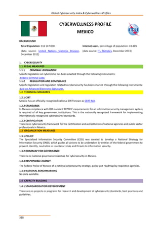 Global Cybersecurity Index & Cyberwellness Profiles
318
CYBERWELLNESS PROFILE
MEXICO
BACKGROUND
Total Population: 116 147 000
(data source: United Nations Statistics Division,
December 2012)
Internet users, percentage of population: 43.46%
(data source: ITU Statistics, December 2013)
1. CYBERSECURITY
1.1 LEGAL MEASURES
1.1.1 CRIMINAL LEGISLATION
Specific legislation on cybercrime has been enacted through the following instruments:
-Federal Criminal Code.
1.1.2 REGULATION AND COMPLIANCE
Specific legislation and regulation related to cybersecurity has been enacted through the following instruments:
-Law on Advanced Electronic Signatures.
1.2 TECHNICAL MEASURES
1.2.1 CIRT
Mexico has an officially recognized national CIRT known as CERT-MX.
1.2.2 STANDARDS
In Mexico compliance with ISO standard 207001’s requirements for an information security management system
is required of all key government institutions. This is the nationally recognized framework for implementing
internationally recognized cybersecurity standards.
1.2.3 CERTIFICATION
There is no cybersecurity framework for the certification and accreditation of national agencies and public sector
professionals in Mexico.
1.3 ORGANIZATION MEASURES
1.3.1 POLICY
The Specialized Information Security Committee (CESI) was created to develop a National Strategy for
Information Security (ENSI), which guides all actions to be undertaken by entities of the federal government to
prevent, identify, neutralize or counteract risks and threats to information security.
1.3.2 ROADMAP FOR GOVERNANCE
There is no national governance roadmap for cybersecurity in Mexico.
1.3.3 RESPONSIBLE AGENCY
The Federal Police of Mexico of a national cybersecurity strategy, policy and roadmap by respective agencies.
1.3.4 NATIONAL BENCHMARKING
No data available.
1.4 CAPACITY BUILDING
1.4.1 STANDARDISATION DEVELOPMENT
There are no projects or programs for research and development of cybersecurity standards, best practices and
guidelines.
 