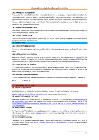 Global Cybersecurity Index & Cyberwellness Profiles
319
1.4.2 MANPOWER DEVELOPMENT
Personnel at the Scientific Division have received and continue to participate in specialized training from the
Police Development System of Mexico (SIDEPOL), as well as from numerous other security and law enforcement
organizations in countries including Colombia, the US, Holland and Japan. Government-led efforts to promote
increased cybersecurity awareness have included the organization of various conferences for both government
institutions and educational institutions.
1.4.3 PROFESSIONAL CERTIFICATION
Mexico does not have the exact number of public sector professionals certified under internationally recognized
certification programs in cybersecurity.
1.4.4 AGENCY CERTIFICATION
Mexico does not have any certified government and public sector agencies certified under internationally
recognized standards in cybersecurity.
1.5 COOPERATION
1.5.1 INTRA-STATE COOPERATION
There is no information about any framework for sharing cybersecurity assets across borders with other nation
states.
1.5.2 INTRA-AGENCY COOPERATION
Mexico has officially recognized national or sector-specific programs for sharing cybersecurity assets within the
public sector through CESI authorities have also developed a collaboration protocol between CERT-MX and the
various dependencies of the Mexican central government to address and respond to cyber incidents.
1.5.3 PUBLIC SECTOR PARTNERSHIP
CERT-MX also communicates and cooperates directly with private institutions. The ENSI has as one of its primary
aims further increasing and institutionalizing cooperation and information-sharing between all sectors of the
society-public and private- in a more integrated fashion.
1.5.4 INTERNATIONAL COOPERATION
To facilitate participation in regional/international cybersecurity platforms and forum Mexico is a member of:
-FIRST -OAS/CICTE.
2. CHILD ONLINE PROTECTION
2.1 NATIONAL LEGISLATION
Specific legislation on child online protection has been enacted through the following instruments:
-Law for the Protection of Children and Adolescents* -nothing regarding internet.
2.2 UN CONVENTION AND PROTOCOL
Mexico has acceded, with no declarations or reservations to articles 16, 17(e) and 34(c), to the Convention on
the Rights of the Child. Mexico has acceded, with no declarations or reservations to articles 2 and 3, to the
Optional Protocol to The Convention on the Rights of the Child on the Sale of Children, Child Prostitution and
Child Pornography.
2.3 INSTITUTIONAL SUPPORT
The Department of Public Safety has issued a document from a cyber-crime workshop containing information on
cyber-threats. The national system eMexico works on internet security and presents information on security of
internet for children.
2.4 REPORTING MECHANISM
Complaints can be made to The Crimes against Children and Cyber Police Unity by the number 5241-0420 or
01800 440 3690 or by the email policia_cibernetica@ssp.gob.mx. Security Alliance in Mexico provides space for
complaints in its website.
 