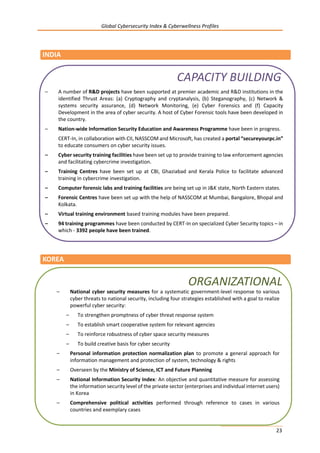 Global Cybersecurity Index & Cyberwellness Profiles
23
INDIA
KOREA
– A number of R&D projects have been supported at premier academic and R&D institutions in the
identified Thrust Areas: (a) Cryptography and cryptanalysis, (b) Steganography, (c) Network &
systems security assurance, (d) Network Monitoring, (e) Cyber Forensics and (f) Capacity
Development in the area of cyber security. A host of Cyber Forensic tools have been developed in
the country.
– Nation-wide Information Security Education and Awareness Programme have been in progress.
CERT-In, in collaboration with CII, NASSCOM and Microsoft, has created a portal “secureyourpc.in”
to educate consumers on cyber security issues.
– Cyber security training facilities have been set up to provide training to law enforcement agencies
and facilitating cybercrime investigation.
– Training Centres have been set up at CBI, Ghaziabad and Kerala Police to facilitate advanced
training in cybercrime investigation.
– Computer forensic labs and training facilities are being set up in J&K state, North Eastern states.
– Forensic Centres have been set up with the help of NASSCOM at Mumbai, Bangalore, Bhopal and
Kolkata.
– Virtual training environment based training modules have been prepared.
– 94 training programmes have been conducted by CERT-In on specialized Cyber Security topics – in
which - 3392 people have been trained.
CAPACITY BUILDING
– National cyber security measures for a systematic government-level response to various
cyber threats to national security, including four strategies established with a goal to realize
powerful cyber security:
– To strengthen promptness of cyber threat response system
– To establish smart cooperative system for relevant agencies
– To reinforce robustness of cyber space security measures
– To build creative basis for cyber security
– Personal information protection normalization plan to promote a general approach for
information management and protection of system, technology & rights
– Overseen by the Ministry of Science, ICT and Future Planning
– National Information Security Index: An objective and quantitative measure for assessing
the information security level of the private sector (enterprises and individual internet users)
in Korea
– Comprehensive political activities performed through reference to cases in various
countries and exemplary cases
ORGANIZATIONAL
 