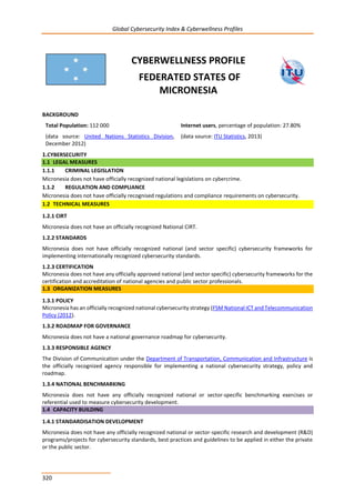 Global Cybersecurity Index & Cyberwellness Profiles
320
CYBERWELLNESS PROFILE
FEDERATED STATES OF
MICRONESIA
BACKGROUND
Total Population: 112 000
(data source: United Nations Statistics Division,
December 2012)
Internet users, percentage of population: 27.80%
(data source: ITU Statistics, 2013)
1.CYBERSECURITY
1.1 LEGAL MEASURES
1.1.1 CRIMINAL LEGISLATION
Micronesia does not have officially recognized national legislations on cybercrime.
1.1.2 REGULATION AND COMPLIANCE
Micronesia does not have officially recognised regulations and compliance requirements on cybersecurity.
1.2 TECHNICAL MEASURES
1.2.1 CIRT
Micronesia does not have an officially recognized National CIRT.
1.2.2 STANDARDS
Micronesia does not have officially recognized national (and sector specific) cybersecurity frameworks for
implementing internationally recognized cybersecurity standards.
1.2.3 CERTIFICATION
Micronesia does not have any officially approved national (and sector specific) cybersecurity frameworks for the
certification and accreditation of national agencies and public sector professionals.
1.3 ORGANIZATION MEASURES
1.3.1 POLICY
Micronesia has an officially recognized national cybersecurity strategy (FSM National ICT and Telecommunication
Policy (2012).
1.3.2 ROADMAP FOR GOVERNANCE
Micronesia does not have a national governance roadmap for cybersecurity.
1.3.3 RESPONSIBLE AGENCY
The Division of Communication under the Department of Transportation, Communication and Infrastructure is
the officially recognized agency responsible for implementing a national cybersecurity strategy, policy and
roadmap.
1.3.4 NATIONAL BENCHMARKING
Micronesia does not have any officially recognized national or sector-specific benchmarking exercises or
referential used to measure cybersecurity development.
1.4 CAPACITY BUILDING
1.4.1 STANDARDISATION DEVELOPMENT
Micronesia does not have any officially recognized national or sector-specific research and development (R&D)
programs/projects for cybersecurity standards, best practices and guidelines to be applied in either the private
or the public sector.
 