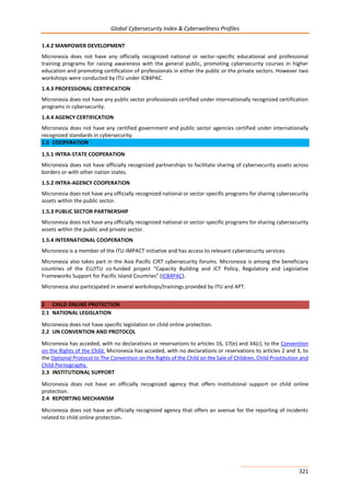 Global Cybersecurity Index & Cyberwellness Profiles
321
1.4.2 MANPOWER DEVELOPMENT
Micronesia does not have any officially recognized national or sector-specific educational and professional
training programs for raising awareness with the general public, promoting cybersecurity courses in higher
education and promoting certification of professionals in either the public or the private sectors. However two
workshops were conducted by ITU under ICB4PAC.
1.4.3 PROFESSIONAL CERTIFICATION
Micronesia does not have any public sector professionals certified under internationally recognized certification
programs in cybersecurity.
1.4.4 AGENCY CERTIFICATION
Micronesia does not have any certified government and public sector agencies certified under internationally
recognized standards in cybersecurity.
1.5 COOPERATION
1.5.1 INTRA-STATE COOPERATION
Micronesia does not have officially recognized partnerships to facilitate sharing of cybersecurity assets across
borders or with other nation states.
1.5.2 INTRA-AGENCY COOPERATION
Micronesia does not have any officially recognized national or sector-specific programs for sharing cybersecurity
assets within the public sector.
1.5.3 PUBLIC SECTOR PARTNERSHIP
Micronesia does not have any officially recognized national or sector-specific programs for sharing cybersecurity
assets within the public and private sector.
1.5.4 INTERNATIONAL COOPERATION
Micronesia is a member of the ITU-IMPACT initiative and has access to relevant cybersecurity services.
Micronesia also takes part in the Asia Pacific CIRT cybersecurity forums. Micronesia is among the beneficiary
countries of the EU/ITU co-funded project “Capacity Building and ICT Policy, Regulatory and Legislative
Frameworks Support for Pacific Island Countries” (ICB4PAC).
Micronesia also participated in several workshops/trainings provided by ITU and APT.
2 CHILD ONLINE PROTECTION
2.1 NATIONAL LEGISLATION
Micronesia does not have specific legislation on child online protection.
2.2 UN CONVENTION AND PROTOCOL
Micronesia has acceded, with no declarations or reservations to articles 16, 17(e) and 34(c), to the Convention
on the Rights of the Child. Micronesia has acceded, with no declarations or reservations to articles 2 and 3, to
the Optional Protocol to The Convention on the Rights of the Child on the Sale of Children, Child Prostitution and
Child Pornography.
2.3 INSTITUTIONAL SUPPORT
Micronesia does not have an officially recognized agency that offers institutional support on child online
protection.
2.4 REPORTING MECHANISM
Micronesia does not have an officially recognized agency that offers an avenue for the reporting of incidents
related to child online protection.
 