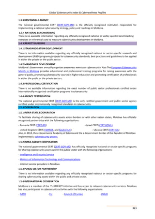 Global Cybersecurity Index & Cyberwellness Profiles
323
1.3.3 RESPONSIBLE AGENCY
The national governmental CERT (CERT-GOV-MD) is the officially recognized institution responsible for
implementing a national cybersecurity strategy, policy and roadmap in Moldova.
1.3.4 NATIONAL BENCHMARKING
There is no available information regarding any officially recognized national or sector-specific benchmarking
exercises or referential used to measure cybersecurity development in Moldova.
1.4 CAPACITY BUILDING
1.4.1 STANDARDISATION DEVELOPMENT
There is no information available regarding any officially recognized national or sector-specific research and
development (R&D) programs/projects for cybersecurity standards, best practices and guidelines to be applied
in either the private or the public sector.
1.4.2 MANPOWER DEVELOPMENT
Moldova’s Government annually organizes awareness events on cybersecurity. Also The European Cybersecurity
Month in Moldova provides educational and professional training programs for raising awareness with the
general public, promoting cybersecurity courses in higher education and promoting certification of professionals
in either the public or the private sectors.
1.4.3 PROFESSIONAL CERTIFICATION
There is no available information regarding the exact number of public sector professionals certified under
internationally recognized certification programs in cybersecurity.
1.4.4 AGENCY CERTIFICATION
The national governmental CERT (CERT-GOV-MD) is the only certified government and public sector agency
certified under internationally recognized standards in cybersecurity.
1.5 COOPERATION
1.5.1 INTRA-STATE COOPERATION
To facilitate sharing of cybersecurity assets across borders or with other nation states, Moldova has officially
recognized partnerships with the following organizations:
- Romania CERT (CERT-RO) - Israel CERT (CERT GOVIL)
- United Kingdom CERT (CSIRTUK, and GovCertUK) - Ukraine CERT (CERT-UA)
Also, in 2013, the e-Governance Academy of Estonia and the e-Government Center of the Republic of Moldova
implemented a cybersecurity project.
1.5.2 INTRA-AGENCY COOPERATION
The national governmental CERT (CERT-GOV-MD) has officially recognized national or sector-specific programs
for sharing cybersecurity assets within the public sector with the following organizations:
- Intelligence and Security Service
- Ministry of Information Technology and Communications
- Internet service providers in Moldova
1.5.3 PUBLIC SECTOR PARTNERSHIP
There is no information available regarding any officially recognized national or sector-specific programs for
sharing cybersecurity assets within the public and private sector.
1.5.4 INTERNATIONAL COOPERATION
Moldova is a member of the ITU-IMPACT initiative and has access to relevant cybersecurity services. Moldova
has also participated in cybersecurity activities with the following organizations:
- NATO - EU - Council of Europe - USAID
 