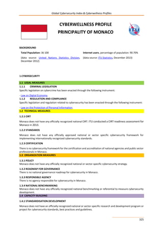 Global Cybersecurity Index & Cyberwellness Profiles
325
CYBERWELLNESS PROFILE
PRINCIPALITY OF MONACO
BACKGROUND
Total Population: 36 100
(data source: United Nations Statistics Division,
December 2012)
Internet users, percentage of population: 90.70%
(data source: ITU Statistics, December 2013)
1.CYBERSECURITY
1.1 LEGAL MEASURES
1.1.1 CRIMINAL LEGISLATION
Specific legislation on cybercrime has been enacted through the following instrument:
- Law on Digital Economy.
1.1.2 REGULATION AND COMPLIANCE
Specific legislation and regulation related to cybersecurity has been enacted through the following instrument:
- Law on the Protection of Personal Information.
1.2 TECHNICAL MEASURES
1.2.1 CIRT
Monaco does not have any officially recognized national CIRT. ITU conducted a CIRT readiness assessment for
Monaco in 2013.
1.2.2 STANDARDS
Monaco does not have any officially approved national or sector specific cybersecurity framework for
implementing internationally recognized cybersecurity standards.
1.2.3 CERTIFICATION
There is no cybersecurity framework for the certification and accreditation of national agencies and public sector
professionals in Monaco.
1.3 ORGANIZATION MEASURES
1.3.1 POLICY
Monaco does not have any officially recognized national or sector-specific cybersecurity strategy.
1.3.2 ROADMAP FOR GOVERNANCE
There is no national governance roadmap for cybersecurity in Monaco.
1.3.3 RESPONSIBLE AGENCY
There is no agency responsible for cybersecurity in Monaco.
1.3.4 NATIONAL BENCHMARKING
Monaco does not have any officially recognized national benchmarking or referential to measure cybersecurity
development.
1.4 CAPACITY BUILDING
1.4.1 STANDARDISATION DEVELOPMENT
Monaco does not have an officially recognized national or sector-specific research and development program or
project for cybersecurity standards, best practices and guidelines.
 
