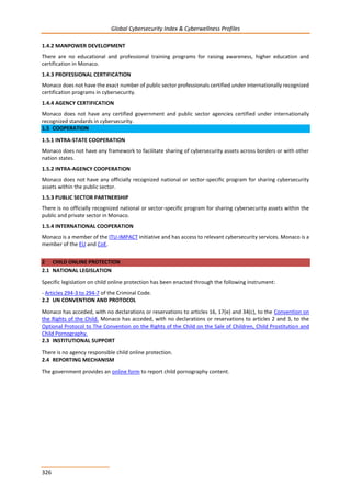 Global Cybersecurity Index & Cyberwellness Profiles
326
1.4.2 MANPOWER DEVELOPMENT
There are no educational and professional training programs for raising awareness, higher education and
certification in Monaco.
1.4.3 PROFESSIONAL CERTIFICATION
Monaco does not have the exact number of public sector professionals certified under internationally recognized
certification programs in cybersecurity.
1.4.4 AGENCY CERTIFICATION
Monaco does not have any certified government and public sector agencies certified under internationally
recognized standards in cybersecurity.
1.5 COOPERATION
1.5.1 INTRA-STATE COOPERATION
Monaco does not have any framework to facilitate sharing of cybersecurity assets across borders or with other
nation states.
1.5.2 INTRA-AGENCY COOPERATION
Monaco does not have any officially recognized national or sector-specific program for sharing cybersecurity
assets within the public sector.
1.5.3 PUBLIC SECTOR PARTNERSHIP
There is no officially recognized national or sector-specific program for sharing cybersecurity assets within the
public and private sector in Monaco.
1.5.4 INTERNATIONAL COOPERATION
Monaco is a member of the ITU-IMPACT initiative and has access to relevant cybersecurity services. Monaco is a
member of the EU and CoE.
2 CHILD ONLINE PROTECTION
2.1 NATIONAL LEGISLATION
Specific legislation on child online protection has been enacted through the following instrument:
- Articles 294-3 to 294-7 of the Criminal Code.
2.2 UN CONVENTION AND PROTOCOL
Monaco has acceded, with no declarations or reservations to articles 16, 17(e) and 34(c), to the Convention on
the Rights of the Child. Monaco has acceded, with no declarations or reservations to articles 2 and 3, to the
Optional Protocol to The Convention on the Rights of the Child on the Sale of Children, Child Prostitution and
Child Pornography.
2.3 INSTITUTIONAL SUPPORT
There is no agency responsible child online protection.
2.4 REPORTING MECHANISM
The government provides an online form to report child pornography content.
 