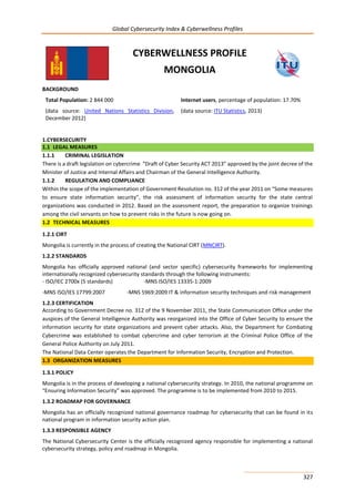 Global Cybersecurity Index & Cyberwellness Profiles
327
CYBERWELLNESS PROFILE
MONGOLIA
BACKGROUND
Total Population: 2 844 000
(data source: United Nations Statistics Division,
December 2012)
Internet users, percentage of population: 17.70%
(data source: ITU Statistics, 2013)
1.CYBERSECURITY
1.1 LEGAL MEASURES
1.1.1 CRIMINAL LEGISLATION
There is a draft legislation on cybercrime “Draft of Cyber Security ACT 2013” approved by the joint decree of the
Minister of Justice and Internal Affairs and Chairman of the General Intelligence Authority.
1.1.2 REGULATION AND COMPLIANCE
Within the scope of the implementation of Government Resolution no. 312 of the year 2011 on “Some measures
to ensure state information security”, the risk assessment of information security for the state central
organizations was conducted in 2012. Based on the assessment report, the preparation to organize trainings
among the civil servants on how to prevent risks in the future is now going on.
1.2 TECHNICAL MEASURES
1.2.1 CIRT
Mongolia is currently in the process of creating the National CIRT (MNCIRT).
1.2.2 STANDARDS
Mongolia has officially approved national (and sector specific) cybersecurity frameworks for implementing
internationally recognized cybersecurity standards through the following instruments:
- ISO/IEC 2700x (5 standards) -MNS ISO/IES 13335-1:2009
-MNS ISO/IES 17799:2007 -MNS 5969:2009 IT & information security techniques and risk management
1.2.3 CERTIFICATION
According to Government Decree no. 312 of the 9 November 2011, the State Communication Office under the
auspices of the General Intelligence Authority was reorganized into the Office of Cyber Security to ensure the
information security for state organizations and prevent cyber attacks. Also, the Department for Combating
Cybercrime was established to combat cybercrime and cyber terrorism at the Criminal Police Office of the
General Police Authority on July 2011.
The National Data Center operates the Department for Information Security, Encryption and Protection.
1.3 ORGANIZATION MEASURES
1.3.1 POLICY
Mongolia is in the process of developing a national cybersecurity strategy. In 2010, the national programme on
“Ensuring Information Security” was approved. The programme is to be implemented from 2010 to 2015.
1.3.2 ROADMAP FOR GOVERNANCE
Mongolia has an officially recognized national governance roadmap for cybersecurity that can be found in its
national program in information security action plan.
1.3.3 RESPONSIBLE AGENCY
The National Cybersecurity Center is the officially recognized agency responsible for implementing a national
cybersecurity strategy, policy and roadmap in Mongolia.
 