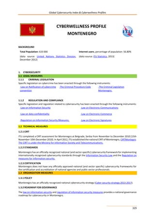 Global Cybersecurity Index & Cyberwellness Profiles
329
CYBERWELLNESS PROFILE
MONTENEGRO
BACKGROUND
Total Population: 633 000
(data source: United Nations Statistics Division,
December 2012)
Internet users, percentage of population: 56.80%
(data source: ITU Statistics, 2013)
1. CYBERSECURITY
1.1 LEGAL MEASURES
1.1.1 CRIMINAL LEGISLATION
Specific legislation on cybercrime has been enacted through the following instruments:
-Law on Ratification of cybercrime
convention
-The Criminal Procedure Code -The Criminal Legislation
Montenegro.
1.1.2 REGULATION AND COMPLIANCE
Specific legislation and regulation related to cybersecurity has been enacted through the following instruments:
-Law on Information Security -Law on Electronic Communications
-Law on data confidentiality -Law on Electronic Commerce
-Regulation on Information Security Measures. -Law on Electronic Signatures
1.2 TECHNICAL MEASURES
1.2.1 CIRT
ITU completed a CIRT assessment for Montenegro at Belgrade, Serbia from November to December 2010 (15th
November-10th December 2010). In April 2012, ITU established the national CIRT of Montenegro, CIRTMontegro.
The CIRT is under the Ministry for Information Society and Telecommunications.
1.2.2 STANDARDS
Montenegro has an officially recognized national (and sector specific) cybersecurity framework for implementing
internationally recognized cybersecurity standards through the Information Security Law and the Regulation on
measures for information security.
1.2.3 CERTIFICATION
Montenegro does not have any officially approved national (and sector specific) cybersecurity frameworks for
the certification and accreditation of national agencies and public sector professionals.
1.3 ORGANIZATION MEASURES
1.3.1 POLICY
Montenegro has an officially recognized national cybersecurity strategy (Cyber security strategy 2013-2017).
1.3.2 ROADMAP FOR GOVERNANCE
The law on information security and regulation of information security measures provides a national governance
roadmap for cybersecurity in Montenegro.
 
