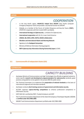 Global Cybersecurity Index & Cyberwellness Profiles
24
3.5 Commonwealth of Independent States (CIS)
JAPAN
AZERBAIJAN
– In the Asia Pacific region, JPCERT/CC helped form APCERT (Asia Pacific Computer
Emergency Response Team) and provides a secretariat function for APCERT.
– Globally, as a member of the Forum of Incident Response and Security Teams (FIRST),
JPCERT/CC cooperates with the trusted CSIRTs worldwide.
– International Strategy on Cybersecurity - j-initiative for Cybersecurity
– International cooperation with US, EU, Israel, South America
– UNGGE, G8, OECD, APEC, NATO, ASEAN collaboration
– Meridian and International Watch and Warning Network
– Signatory to the Budapest Convention
– Ministry of Defense Information Sharing programs
– METI Cybersecurity Information Sharing Partnership Japan (J-CSIP)
COOPERATION
– Azerbaijan Ministry of Communications and High Technologies has officially recognized national or
sector-specific research and development programs/projects for cybersecurity standards, good
practices and guidelines to be applied in the private AND the public sector
– The Technical Committee is to implement the preparation of national standards on the basis of
international (regional) and interstate standards
– Azerbaijan conducts short training courses on E-government and information security
– AZ-CERT organizes capture-the-flag competitions to enhance professional competence in
information security
– CERT GOV AZ is certified by FIRST, Trusted Introducer and CERT
– The IT and Communications Department of the State Oil Company of Azerbaijan Republic (SOCAR)
is certified under ISO 27001:2005
– SOCAR IT and Communications Department certified under ISO 27001:2005
CAPACITY BUILDING
 