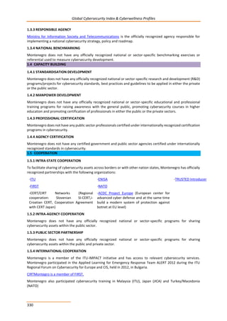 Global Cybersecurity Index & Cyberwellness Profiles
330
1.3.3 RESPONSIBLE AGENCY
Ministry for Information Society and Telecommunications is the officially recognized agency responsible for
implementing a national cybersecurity strategy, policy and roadmap.
1.3.4 NATIONAL BENCHMARKING
Montenegro does not have any officially recognized national or sector-specific benchmarking exercises or
referential used to measure cybersecurity development.
1.4 CAPACITY BUILDING
1.4.1 STANDARDISATION DEVELOPMENT
Montenegro does not have any officially recognized national or sector-specific research and development (R&D)
programs/projects for cybersecurity standards, best practices and guidelines to be applied in either the private
or the public sector.
1.4.2 MANPOWER DEVELOPMENT
Montenegro does not have any officially recognized national or sector-specific educational and professional
training programs for raising awareness with the general public, promoting cybersecurity courses in higher
education and promoting certification of professionals in either the public or the private sectors.
1.4.3 PROFESSIONAL CERTIFICATION
Montenegro does not have any public sector professionals certified under internationally recognized certification
programs in cybersecurity.
1.4.4 AGENCY CERTIFICATION
Montenegro does not have any certified government and public sector agencies certified under internationally
recognized standards in cybersecurity.
1.5 COOPERATION
1.5.1 INTRA-STATE COOPERATION
To facilitate sharing of cybersecurity assets across borders or with other nation states, Montenegro has officially
recognized partnerships with the following organizations:
-ITU -ENISA -TRUSTED Introducer
-FIRST
-CERT/CIRT Networks (Regional
cooperation: Slovenian SI-CERT,i-
Croatian CERT, Cooperation Agreement
with CERT Japan)
-NATO
-ACDC Project Europe (European center for
advanced cyber defense and at the same time
build a modern system of protection against
botnet at EU level)
1.5.2 INTRA-AGENCY COOPERATION
Montenegro does not have any officially recognized national or sector-specific programs for sharing
cybersecurity assets within the public sector.
1.5.3 PUBLIC SECTOR PARTNERSHIP
Montenegro does not have any officially recognized national or sector-specific programs for sharing
cybersecurity assets within the public and private sector.
1.5.4 INTERNATIONAL COOPERATION
Montenegro is a member of the ITU-IMPACT initiative and has access to relevant cybersecurity services.
Montenegro participated in the Applied Learning for Emergency Response Team ALERT 2012 during the ITU
Regional Forum on Cybersecurity for Europe and CIS, held in 2012, in Bulgaria.
CIRTMontegro is a member of FIRST.
Montenegro also participated cybersecurity training in Malaysia (ITU), Japan (JICA) and Turkey/Macedonia
(NATO)
 