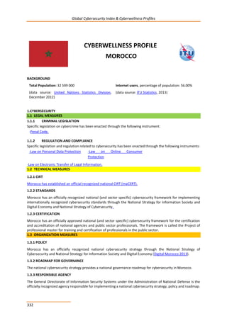 Global Cybersecurity Index & Cyberwellness Profiles
332
CYBERWELLNESS PROFILE
MOROCCO
BACKGROUND
Total Population: 32 599 000
(data source: United Nations Statistics Division,
December 2012)
Internet users, percentage of population: 56.00%
(data source: ITU Statistics, 2013)
1.CYBERSECURITY
1.1 LEGAL MEASURES
1.1.1 CRIMINAL LEGISLATION
Specific legislation on cybercrime has been enacted through the following instrument:
-Penal Code.
1.1.2 REGULATION AND COMPLIANCE
Specific legislation and regulation related to cybersecurity has been enacted through the following instruments:
-Law on Personal Data Protection -Law on Online Consumer
Protection
-Law on Electronic Transfer of Legal Information.
1.2 TECHNICAL MEASURES
1.2.1 CIRT
Morocco has established an official recognized national CIRT (maCERT).
1.2.2 STANDARDS
Morocco has an officially recognized national (and sector specific) cybersecurity framework for implementing
internationally recognized cybersecurity standards through the National Strategy for Information Society and
Digital Economy and National Strategy of Cybersecurity.
1.2.3 CERTIFICATION
Morocco has an officially approved national (and sector specific) cybersecurity framework for the certification
and accreditation of national agencies and public sector professionals. The framework is called the Project of
professional master for training and certification of professionals in the public sector.
1.3 ORGANIZATION MEASURES
1.3.1 POLICY
Morocco has an officially recognized national cybersecurity strategy through the National Strategy of
Cybersecurity and National Strategy for Information Society and Digital Economy (Digital Morocco 2013).
1.3.2 ROADMAP FOR GOVERNANCE
The national cybersecurity strategy provides a national governance roadmap for cybersecurity in Morocco.
1.3.3 RESPONSIBLE AGENCY
The General Directorate of Information Security Systems under the Administration of National Defense is the
officially recognized agency responsible for implementing a national cybersecurity strategy, policy and roadmap.
 