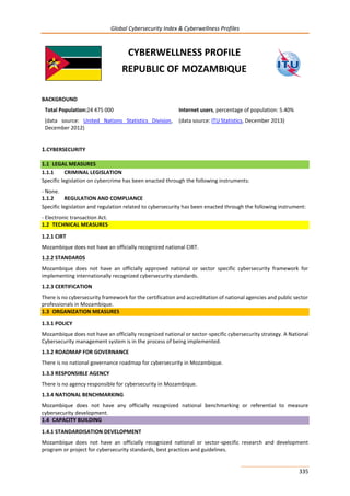 Global Cybersecurity Index & Cyberwellness Profiles
335
CYBERWELLNESS PROFILE
REPUBLIC OF MOZAMBIQUE
BACKGROUND
Total Population:24 475 000
(data source: United Nations Statistics Division,
December 2012)
Internet users, percentage of population: 5.40%
(data source: ITU Statistics, December 2013)
1.CYBERSECURITY
1.1 LEGAL MEASURES
1.1.1 CRIMINAL LEGISLATION
Specific legislation on cybercrime has been enacted through the following instruments:
- None.
1.1.2 REGULATION AND COMPLIANCE
Specific legislation and regulation related to cybersecurity has been enacted through the following instrument:
- Electronic transaction Act.
1.2 TECHNICAL MEASURES
1.2.1 CIRT
Mozambique does not have an officially recognized national CIRT.
1.2.2 STANDARDS
Mozambique does not have an officially approved national or sector specific cybersecurity framework for
implementing internationally recognized cybersecurity standards.
1.2.3 CERTIFICATION
There is no cybersecurity framework for the certification and accreditation of national agencies and public sector
professionals in Mozambique.
1.3 ORGANIZATION MEASURES
1.3.1 POLICY
Mozambique does not have an officially recognized national or sector-specific cybersecurity strategy. A National
Cybersecurity management system is in the process of being implemented.
1.3.2 ROADMAP FOR GOVERNANCE
There is no national governance roadmap for cybersecurity in Mozambique.
1.3.3 RESPONSIBLE AGENCY
There is no agency responsible for cybersecurity in Mozambique.
1.3.4 NATIONAL BENCHMARKING
Mozambique does not have any officially recognized national benchmarking or referential to measure
cybersecurity development.
1.4 CAPACITY BUILDING
1.4.1 STANDARDISATION DEVELOPMENT
Mozambique does not have an officially recognized national or sector-specific research and development
program or project for cybersecurity standards, best practices and guidelines.
 