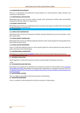 Global Cybersecurity Index & Cyberwellness Profiles
336
1.4.2 MANPOWER DEVELOPMENT
There are no educational and professional training programs for raising awareness, higher education and
certification in Mozambique.
1.4.3 PROFESSIONAL CERTIFICATION
Mozambique does not have the exact number of public sector professionals certified under internationally
recognized certification programs in cybersecurity.
1.4.4 AGENCY CERTIFICATION
Mozambique does not have any certified government and public sector agencies certified under internationally
recognized standards in cybersecurity.
1.5 COOPERATION
1.5.1 INTRA-STATE COOPERATION
Mozambique does not have any framework to facilitate sharing of cybersecurity assets across borders or with
other nation states.
1.5.2 INTRA-AGENCY COOPERATION
Mozambique does not have any officially recognized national or sector-specific program for sharing cybersecurity
assets within the public sector.
1.5.3 PUBLIC SECTOR PARTNERSHIP
There is no officially recognized national or sector-specific program for sharing cybersecurity assets within the
public and private sector in Mozambique.
1.5.4 INTERNATIONAL COOPERATION
Mozambique is a member of the ITU-IMPACT initiative and has access to relevant cybersecurity services.
2 CHILD ONLINE PROTECTION
2.1 NATIONAL LEGISLATION
Specific legislation on child online protection has been enacted through the following instruments:
- None.
2.2 UN CONVENTION AND PROTOCOL
Mozambique has acceded, with no declarations or reservations to articles 16, 17(e) and 34(c), to the Convention
on the Rights of the Child. Mozambique has acceded, with no declarations or reservations to articles 2 and 3, to
the Optional Protocol to The Convention on the Rights of the Child on the Sale of Children, Child Prostitution and
Child Pornography.
2.3 INSTITUTIONAL SUPPORT
There is no agency responsible for child online protection in Mozambique.
2.4 REPORTING MECHANISM
There is no website or hotline dedicated to child online protection in Mozambique.
 