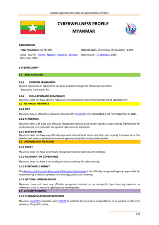 Global Cybersecurity Index & Cyberwellness Profiles
337
CYBERWELLNESS PROFILE
MYANMAR
BACKGROUND
Total Population: 48 724 000
(data source: United Nations Statistics Division,
December 2012)
Internet users, percentage of population: 1.20%
(data source: ITU Statistics, 2013)
1.CYBERSECURITY
1.1 LEGAL MEASURES
1.1.1 CRIMINAL LEGISLATION
Specific legislation on cybercrime has been enacted through the following instrument:
-Electronic Transaction Act.
1.1.2 REGULATION AND COMPLIANCE
Myanmar does not have specific regulation and compliance requirement pertaining to cybersecurity.
1.2 TECHNICAL MEASURES
1.2.1 CIRT
Myanmar has an officially recognized national CIRT (mmCERT). ITU conducted a CIRT for Myanmar in 2011.
1.2.2 STANDARDS
Myanmar does not have any officially recognized national (and sector specific) cybersecurity frameworks for
implementing internationally recognized cybersecurity standards.
1.2.3 CERTIFICATION
Myanmar does not have any officially approved national (and sector specific) cybersecurity frameworks for the
certification and accreditation of national agencies and public sector professionals.
1.3 ORGANIZATION MEASURES
1.3.1 POLICY
Myanmar does not have an officially recognized national cybersecurity strategy.
1.3.2 ROADMAP FOR GOVERNANCE
Myanmar does not have a national governance roadmap for cybersecurity.
1.3.3 RESPONSIBLE AGENCY
The Ministry of Communications and Information Technology is the officially recognized agency responsible for
implementing a national cybersecurity strategy, policy and roadmap.
1.3.4 NATIONAL BENCHMARKING
Myanmar does not have any officially recognized national or sector-specific benchmarking exercises or
referential used to measure cybersecurity development.
1.4 CAPACITY BUILDING
1.4.1 STANDARDISATION DEVELOPMENT
Myanmar mmCERT cooperates with JPCERT to establish best practices and guidelines to be applied in either the
private or the public sector.
 