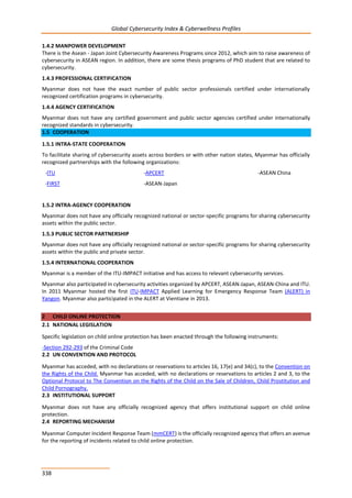 Global Cybersecurity Index & Cyberwellness Profiles
338
1.4.2 MANPOWER DEVELOPMENT
There is the Asean - Japan Joint Cybersecurity Awareness Programs since 2012, which aim to raise awareness of
cybersecurity in ASEAN region. In addition, there are some thesis programs of PhD student that are related to
cybersecurity.
1.4.3 PROFESSIONAL CERTIFICATION
Myanmar does not have the exact number of public sector professionals certified under internationally
recognized certification programs in cybersecurity.
1.4.4 AGENCY CERTIFICATION
Myanmar does not have any certified government and public sector agencies certified under internationally
recognized standards in cybersecurity.
1.5 COOPERATION
1.5.1 INTRA-STATE COOPERATION
To facilitate sharing of cybersecurity assets across borders or with other nation states, Myanmar has officially
recognized partnerships with the following organizations:
-ITU -APCERT -ASEAN China
-FIRST -ASEAN-Japan
1.5.2 INTRA-AGENCY COOPERATION
Myanmar does not have any officially recognized national or sector-specific programs for sharing cybersecurity
assets within the public sector.
1.5.3 PUBLIC SECTOR PARTNERSHIP
Myanmar does not have any officially recognized national or sector-specific programs for sharing cybersecurity
assets within the public and private sector.
1.5.4 INTERNATIONAL COOPERATION
Myanmar is a member of the ITU-IMPACT initiative and has access to relevant cybersecurity services.
Myanmar also participated in cybersecurity activities organized by APCERT, ASEAN-Japan, ASEAN-China and ITU.
In 2011 Myanmar hosted the first ITU-IMPACT Applied Learning for Emergency Response Team (ALERT) in
Yangon. Myanmar also participated in the ALERT at Vientiane in 2013.
2 CHILD ONLINE PROTECTION
2.1 NATIONAL LEGISLATION
Specific legislation on child online protection has been enacted through the following instruments:
-Section 292-293 of the Criminal Code
2.2 UN CONVENTION AND PROTOCOL
Myanmar has acceded, with no declarations or reservations to articles 16, 17(e) and 34(c), to the Convention on
the Rights of the Child. Myanmar has acceded, with no declarations or reservations to articles 2 and 3, to the
Optional Protocol to The Convention on the Rights of the Child on the Sale of Children, Child Prostitution and
Child Pornography.
2.3 INSTITUTIONAL SUPPORT
Myanmar does not have any officially recognized agency that offers institutional support on child online
protection.
2.4 REPORTING MECHANISM
Myanmar Computer Incident Response Team (mmCERT) is the officially recognized agency that offers an avenue
for the reporting of incidents related to child online protection.
 