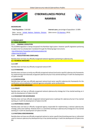 Global Cybersecurity Index & Cyberwellness Profiles
339
CYBERWELLNESS PROFILE
NAMIBIA
BACKGROUND
Total Population: 2 364 000
(data source: United Nations Statistics Division,
December 2012)
Internet users, percentage of population: 13.90%
(data source: ITU Statistics, 2013)
1.CYBERSECURITY
1.1 LEGAL MEASURES
1.1.1 CRIMINAL LEGISLATION
The ECOWAS legislation is being transposed into Namibian legal system. However specific legislation pertaining
to cybercrime has already been mandated through the following legal instruments:
-Use of Electronic Transaction and Communication Act
-Cybercrime bill (Draft)
1.1.2 REGULATION AND COMPLIANCE
Namibia does not have any officially recognized national regulation pertaining to cybersecurity.
1.2 TECHNICAL MEASURES
1.2.1 CIRT
Namibia does not have any officially recognized national CIRT.
1.2.2 STANDARDS
Namibia does not have currently any officially recognized national (and sector specific) cybersecurity frameworks
for implementing internationally recognized cybersecurity but it has started working on it with the development
of Cybercrime Bill.
1.2.3 CERTIFICATION
Namibia does not have any officially approved national (and sector specific) cybersecurity frameworks for the
certification and accreditation of national agencies and public sector professionals.
1.3 ORGANIZATION MEASURES
1.3.1 POLICY
Namibia does not have an officially recognized national cybersecurity strategy but it has started working on it
with the development of Cybercrime Bill.
1.3.2 ROADMAP FOR GOVERNANCE
Namibia does not have officially recognized national governance roadmaps for cybersecurity but it has started
working on it with the development of Cybercrime Bill.
1.3.3 RESPONSIBLE AGENCY
Namibia does not have an officially recognized agency responsible for implementing a national cybersecurity
strategy, policy and roadmap. However there is a committee working on cybersecurity strategy but it has started
working on it with the development of Cybercrime Bill.
1.3.4 NATIONAL BENCHMARKING
Namibia does not have any officially recognized national or sector-specific benchmarking exercises or referential
used to measure cybersecurity development but it has started working in it with the development of Cybercrime
Bill.
 
