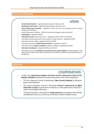 Global Cybersecurity Index & Cyberwellness Profiles
25
RUSSIAN FEDERATION
MOLDOVA
– Personal Data Protection – regulated by Roscomnadzor, Federal Law 152
– Blacklisting and ISP control – regulated by Roscomnadzor, Federal Law 139
– Critical Infrastructure Protection – regulated by FSTEC RF, secret and distributed only for licensed
companies and industries
– Critical Infrastructure Protection – FSB RF has announced strategy on how to protect CIP
– Cryptography – regulated by FSB RF
– Information Security in government sector – regulated by FSB RF, FSTEC RF and FSO RF
– Information Security in government sector located in foreign countries – regulated by SVR RF
– Information Security in MoD – regulated by MoD and FSB RF
– Information Security for confidential data protection – regulated by FSTEC RF
– Information Security solutions compliance (software, hardware) - regulated by FSTEC RF
– Cybercrimes investigations - regulated by Ministry of Interior
– Each agency has its own certification and requirements for security solutions and data protection: all of
them are very similar for each other, but the process of certification is different and controlled by each of
the agencies.
LEGAL
– In 2013, the e-Governance Academy of Estonia and the e-Government Center of the
Republic of Moldova implemented a cybersecurity project with 3 main components:
– The first component consists in developing a Cyber Security Roadmap for Moldovan
government institutions
– The second component consists in developing minimum requirements for digital
information security for government institutions, or what governments should do in
order to secure digital information
– The third component is more general, raising awareness among government officials
and Moldovan citizens on current risks and threats in relation to cyber security
COOPERATION
 