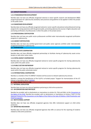 Global Cybersecurity Index & Cyberwellness Profiles
340
1.4 CAPACITY BUILDING
1.4.1 STANDARDISATION DEVELOPMENT
Namibia does not have any officially recognized national or sector-specific research and development (R&D)
programs/projects for cybersecurity standards, best practices and guidelines to be applied in either the private
or the public sector.
1.4.2 MANPOWER DEVELOPMENT
Namibia does not have any officially recognized national or sector-specific educational and professional training
programs for raising awareness with the general public, promoting cybersecurity courses in higher education and
promoting certification of professionals in either the public or the private sectors.
1.4.3 PROFESSIONAL CERTIFICATION
Namibia does not have any public sector professionals certified under internationally recognized certification
programs in cybersecurity.
1.4.4 AGENCY CERTIFICATION
Namibia does not have any certified government and public sector agencies certified under internationally
recognized standards in cybersecurity.
1.5 COOPERATION
1.5.1 INTRA-STATE COOPERATION
Namibia does not have officially recognized partnerships to facilitate sharing of cybersecurity assets across
borders or with other nation states.
1.5.2 INTRA-AGENCY COOPERATION
Namibia does not have any officially recognized national or sector-specific programs for sharing cybersecurity
assets within the public sector.
1.5.3 PUBLIC SECTOR PARTNERSHIP
Namibia does not have any officially recognized national or sector-specific programs for sharing cybersecurity
assets within the public and private sector.
1.5.4 INTERNATIONAL COOPERATION
Namibia is a member of the ITU-IMPACT initiative and has access to relevant cybersecurity services.
Namibia is among the beneficiaries of the EU/ITU co-funded project “Support for Harmonization of the ICT
Policies in Sub-Sahara Africa” (HIPSSA).
2 CHILD ONLINE PROTECTION
2.1 NATIONAL LEGISLATION
Namibia does not have any national legislation pertaining to child online protection.
2.2 UN CONVENTION AND PROTOCOL
Namibia has acceded, with no declarations or reservations to articles 16, 17(e) and 34(c), to the Convention on
the Rights of the Child. Namibia has acceded, with no declarations or reservations to articles 2 and 3, to the
Optional Protocol to The Convention on the Rights of the Child on the Sale of Children, Child Prostitution and
Child Pornography.
2.3 INSTITUTIONAL SUPPORT
Namibia does not have any officially recognized agencies that offer institutional support on child online
protection.
2.4 REPORTING MECHANISM
Namibia does not have any officially recognized agencies that offer an avenue for the reporting of incidents
related to child online protection.
 