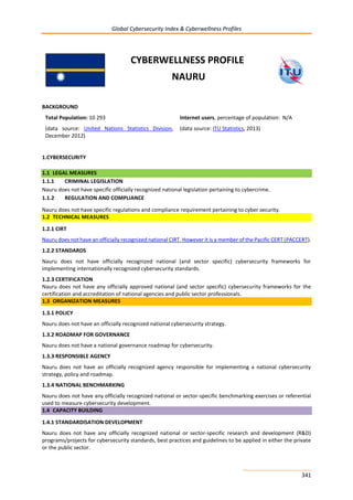 Global Cybersecurity Index & Cyberwellness Profiles
341
CYBERWELLNESS PROFILE
NAURU
BACKGROUND
Total Population: 10 293
(data source: United Nations Statistics Division,
December 2012)
Internet users, percentage of population: N/A
(data source: ITU Statistics, 2013)
1.CYBERSECURITY
1.1 LEGAL MEASURES
1.1.1 CRIMINAL LEGISLATION
Nauru does not have specific officially recognized national legislation pertaining to cybercrime.
1.1.2 REGULATION AND COMPLIANCE
Nauru does not have specific regulations and compliance requirement pertaining to cyber security.
1.2 TECHNICAL MEASURES
1.2.1 CIRT
Nauru does not have an officially recognized national CIRT. However it is a member of the Pacific CERT (PACCERT).
1.2.2 STANDARDS
Nauru does not have officially recognized national (and sector specific) cybersecurity frameworks for
implementing internationally recognized cybersecurity standards.
1.2.3 CERTIFICATION
Nauru does not have any officially approved national (and sector specific) cybersecurity frameworks for the
certification and accreditation of national agencies and public sector professionals.
1.3 ORGANIZATION MEASURES
1.3.1 POLICY
Nauru does not have an officially recognized national cybersecurity strategy.
1.3.2 ROADMAP FOR GOVERNANCE
Nauru does not have a national governance roadmap for cybersecurity.
1.3.3 RESPONSIBLE AGENCY
Nauru does not have an officially recognized agency responsible for implementing a national cybersecurity
strategy, policy and roadmap.
1.3.4 NATIONAL BENCHMARKING
Nauru does not have any officially recognized national or sector-specific benchmarking exercises or referential
used to measure cybersecurity development.
1.4 CAPACITY BUILDING
1.4.1 STANDARDISATION DEVELOPMENT
Nauru does not have any officially recognized national or sector-specific research and development (R&D)
programs/projects for cybersecurity standards, best practices and guidelines to be applied in either the private
or the public sector.
 