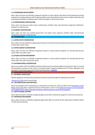 Global Cybersecurity Index & Cyberwellness Profiles
342
1.4.2 MANPOWER DEVELOPMENT
Nauru does not have any officially recognized national or sector-specific educational and professional training
programs for raising awareness with the general public, promoting cybersecurity courses in higher education and
promoting certification of professionals in either the public or the private sectors.
1.4.3 PROFESSIONAL CERTIFICATION
Nauru does not have any public sector professionals certified under internationally recognized certification
programs in cybersecurity.
1.4.4 AGENCY CERTIFICATION
Nauru does not have any certified government and public sector agencies certified under internationally
recognized standards in cybersecurity.
1.5 COOPERATION
1.5.1 INTRA-STATE COOPERATION
Nauru does not have officially recognized partnerships to facilitate sharing of cybersecurity assets across borders
or with other nation states.
1.5.2 INTRA-AGENCY COOPERATION
Nauru does not have any officially recognized national or sector-specific programs for sharing cybersecurity
assets within the public sector.
1.5.3 PUBLIC SECTOR PARTNERSHIP
Nauru does not have any officially recognized national or sector-specific programs for sharing cybersecurity
assets within the public and private sector.
1.5.4 INTERNATIONAL COOPERATION
Nauru is a member of the ITU-IMPACT initiative and has access to relevant cybersecurity services. Nauru is among
the beneficiary countries of the EU/ITU co-funded project “Capacity Building and ICT Policy, Regulatory and
Legislative Frameworks Support for Pacific Island Countries” (ICB4PAC).
2 CHILD ONLINE PROTECTION
2.1 NATIONAL LEGISLATION
Specific legislation on child online protection has been enacted through the following instruments:
-Sections 227-229 of the Criminal Code.
2.2 UN CONVENTION AND PROTOCOL
Nauru has acceded, with no declarations or reservations to articles 16, 17(e) and 34(c), to the Convention on the
Rights of the Child. Nauru signed but did not ratify articles 2 and 3, to the Optional Protocol to The Convention
on the Rights of the Child on the Sale of Children, Child Prostitution and Child Pornography.
2.3 INSTITUTIONAL SUPPORT
Nauru does not have an officially recognized agency that offers institutional support on child online protection.
2.4 REPORTING MECHANISM
Nauru does not have an officially recognized agency that offers an avenue for the reporting of incidents related
to child online protection.
 