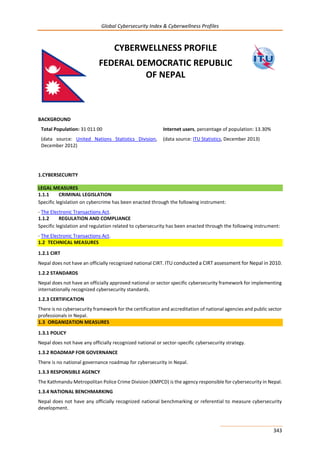 Global Cybersecurity Index & Cyberwellness Profiles
343
CYBERWELLNESS PROFILE
FEDERAL DEMOCRATIC REPUBLIC
OF NEPAL
BACKGROUND
Total Population: 31 011 00
(data source: United Nations Statistics Division,
December 2012)
Internet users, percentage of population: 13.30%
(data source: ITU Statistics, December 2013)
1.CYBERSECURITY
LEGAL MEASURES
1.1.1 CRIMINAL LEGISLATION
Specific legislation on cybercrime has been enacted through the following instrument:
- The Electronic Transactions Act.
1.1.2 REGULATION AND COMPLIANCE
Specific legislation and regulation related to cybersecurity has been enacted through the following instrument:
- The Electronic Transactions Act.
1.2 TECHNICAL MEASURES
1.2.1 CIRT
Nepal does not have an officially recognized national CIRT. ITU conducted a CIRT assessment for Nepal in 2010.
1.2.2 STANDARDS
Nepal does not have an officially approved national or sector specific cybersecurity framework for implementing
internationally recognized cybersecurity standards.
1.2.3 CERTIFICATION
There is no cybersecurity framework for the certification and accreditation of national agencies and public sector
professionals in Nepal.
1.3 ORGANIZATION MEASURES
1.3.1 POLICY
Nepal does not have any officially recognized national or sector-specific cybersecurity strategy.
1.3.2 ROADMAP FOR GOVERNANCE
There is no national governance roadmap for cybersecurity in Nepal.
1.3.3 RESPONSIBLE AGENCY
The Kathmandu Metropolitan Police Crime Division (KMPCD) is the agency responsible for cybersecurity in Nepal.
1.3.4 NATIONAL BENCHMARKING
Nepal does not have any officially recognized national benchmarking or referential to measure cybersecurity
development.
 