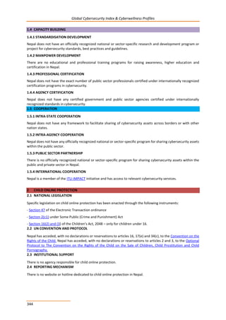 Global Cybersecurity Index & Cyberwellness Profiles
344
1.4 CAPACITY BUILDING
1.4.1 STANDARDISATION DEVELOPMENT
Nepal does not have an officially recognized national or sector-specific research and development program or
project for cybersecurity standards, best practices and guidelines.
1.4.2 MANPOWER DEVELOPMENT
There are no educational and professional training programs for raising awareness, higher education and
certification in Nepal.
1.4.3 PROFESSIONAL CERTIFICATION
Nepal does not have the exact number of public sector professionals certified under internationally recognized
certification programs in cybersecurity.
1.4.4 AGENCY CERTIFICATION
Nepal does not have any certified government and public sector agencies certified under internationally
recognized standards in cybersecurity.
1.5 COOPERATION
1.5.1 INTRA-STATE COOPERATION
Nepal does not have any framework to facilitate sharing of cybersecurity assets across borders or with other
nation states.
1.5.2 INTRA-AGENCY COOPERATION
Nepal does not have any officially recognized national or sector-specific program for sharing cybersecurity assets
within the public sector.
1.5.3 PUBLIC SECTOR PARTNERSHIP
There is no officially recognized national or sector-specific program for sharing cybersecurity assets within the
public and private sector in Nepal.
1.5.4 INTERNATIONAL COOPERATION
Nepal is a member of the ITU-IMPACT initiative and has access to relevant cybersecurity services.
2 CHILD ONLINE PROTECTION
2.1 NATIONAL LEGISLATION
Specific legislation on child online protection has been enacted through the following instruments:
- Section 47 of the Electronic Transaction ordinance
- Section 2(c1) under Some Public (Crime and Punishment) Act
- Section 16(2) and (3) of the Children’s Act, 2048 – only for children under 16.
2.2 UN CONVENTION AND PROTOCOL
Nepal has acceded, with no declarations or reservations to articles 16, 17(e) and 34(c), to the Convention on the
Rights of the Child. Nepal has acceded, with no declarations or reservations to articles 2 and 3, to the Optional
Protocol to The Convention on the Rights of the Child on the Sale of Children, Child Prostitution and Child
Pornography.
2.3 INSTITUTIONAL SUPPORT
There is no agency responsible for child online protection.
2.4 REPORTING MECHANISM
There is no website or hotline dedicated to child online protection in Nepal.
 
