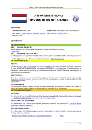 Global Cybersecurity Index & Cyberwellness Profiles
345
CYBERWELLNESS PROFILE
KINGDOM OF THE NETHERLANDS
BACKGROUND
Total Population: 16 714 000
(data source: United Nations Statistics Division,
December 2012)
Internet users, percentage of population: 93.9564%
(data source: ITU Statistics, 2013)
1.CYBERSECURITY
1.1 LEGAL MEASURES
1.1.1 CRIMINAL LEGISLATION
Specific legislation on cybercrime has been enacted through the following instrument:
- Penal Code.
1.1.2 REGULATION AND COMPLIANCE
Specific legislation and regulation related to cybersecurity has been enacted through the following instruments:
- Electronic Signature Law - Decision on Electronic Signatures - Data Protection Act.
1.2 TECHNICAL MEASURES
1.2.1 CIRT
Until the National Cyber Security Centre was set up, GOVCERT.NL was the government organization dedicated
to cyber security and incident response. The tasks and employees of GOVCERT.NL have all been transferred to
the Center. This has ensured that the NCSC has had a sound foundation from the beginning. Therefore NCSC is
the nationally recognized CIRT.
1.2.2 STANDARDS
There is no information on any internationally recognized standards used in The Netherlands. However, The
Netherlands’ iStrategy will make generic frameworks, services and products available to all Central Government
organizations.
1.2.3 CERTIFICATION
The Netherlands does not have any officially approved national (and sector specific) cybersecurity frameworks
for the certification and accreditation of national agencies and public sector professionals.
1.3 ORGANIZATION MEASURES
1.3.1 POLICY
The Netherlands has adopted The National Cyber Security Strategy (NCSS), National Cyber Security Strategy 2
and The Defense Cyber Strategy as its national cybersecurity strategies.
1.3.2 ROADMAP FOR GOVERNANCE
The Netherlands has a nationally recognized governance roadmap for cybersecurity: 2014-2016 Action
Programme Annex 1 to the NCSS 2.
1.3.3 RESPONSIBLE AGENCY
The following are the officially recognized agencies responsible for implementing the national cybersecurity
strategy, policy and roadmap:
- National Coordinator for Security and Counterterrorism (NCTV) - NCSC.
 