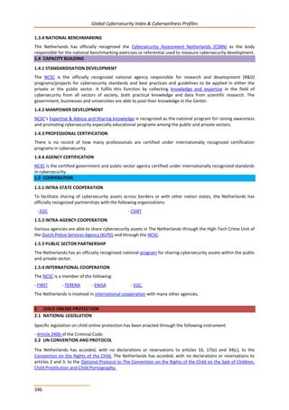 Global Cybersecurity Index & Cyberwellness Profiles
346
1.3.4 NATIONAL BENCHMARKING
The Netherlands has officially recognized the Cybersecurity Assessment Netherlands (CSBN) as the body
responsible for the national benchmarking exercises or referential used to measure cybersecurity development.
1.4 CAPACITY BUILDING
1.4.1 STANDARDISATION DEVELOPMENT
The NCSC is the officially recognized national agency responsible for research and development (R&D)
programs/projects for cybersecurity standards and best practices and guidelines to be applied in either the
private or the public sector. It fulfils this function by collecting knowledge and expertise in the field of
cybersecurity from all sectors of society, both practical knowledge and data from scientific research. The
government, businesses and universities are able to pool their knowledge in the Center.
1.4.2 MANPOWER DEVELOPMENT
NCSC’s Expertise & Advice and Sharing knowledge is recognized as the national program for raising awareness
and promoting cybersecurity especially educational programs among the public and private sectors.
1.4.3 PROFESSIONAL CERTIFICATION
There is no record of how many professionals are certified under internationally recognized certification
programs in cybersecurity.
1.4.4 AGENCY CERTIFICATION
NCSC is the certified government and public sector agency certified under internationally recognized standards
in cybersecurity.
1.5 COOPERATION
1.5.1 INTRA-STATE COOPERATION
To facilitate sharing of cybersecurity assets across borders or with other nation states, the Netherlands has
officially recognized partnerships with the following organizations:
- EGC - CSIRT
1.5.2 INTRA-AGENCY COOPERATION
Various agencies are able to share cybersecurity assets in The Netherlands through the High-Tech Crime Unit of
the Dutch Police Services Agency (KLPD) and through the NCSC.
1.5.3 PUBLIC SECTOR PARTNERSHIP
The Netherlands has an officially recognized national program for sharing cybersecurity assets within the public
and private sector.
1.5.4 INTERNATIONAL COOPERATION
The NCSC is a member of the following:
- FIRST - TERENA - ENISA - EGC.
The Netherlands is involved in international cooperation with many other agencies.
2 CHILD ONLINE PROTECTION
2.1 NATIONAL LEGISLATION
Specific legislation on child online protection has been enacted through the following instrument:
- Article 240b of the Criminal Code.
2.2 UN CONVENTION AND PROTOCOL
The Netherlands has acceded, with no declarations or reservations to articles 16, 17(e) and 34(c), to the
Convention on the Rights of the Child. The Netherlands has acceded, with no declarations or reservations to
articles 2 and 3, to the Optional Protocol to The Convention on the Rights of the Child on the Sale of Children,
Child Prostitution and Child Pornography.
 