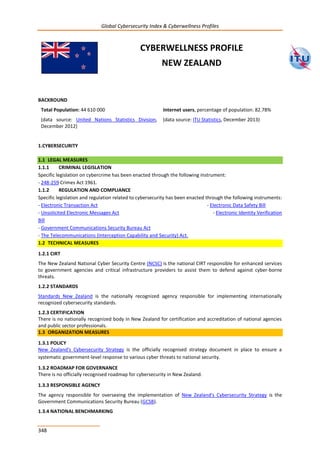 Global Cybersecurity Index & Cyberwellness Profiles
348
CYBERWELLNESS PROFILE
NEW ZEALAND
BACKROUND
Total Population: 44 610 000
(data source: United Nations Statistics Division,
December 2012)
Internet users, percentage of population: 82.78%
(data source: ITU Statistics, December 2013)
1.CYBERSECURITY
1.1 LEGAL MEASURES
1.1.1 CRIMINAL LEGISLATION
Specific legislation on cybercrime has been enacted through the following instrument:
- 248-259 Crimes Act 1961.
1.1.2 REGULATION AND COMPLIANCE
Specific legislation and regulation related to cybersecurity has been enacted through the following instruments:
- Electronic Transaction Act - Electronic Data Safety Bill
- Unsolicited Electronic Messages Act - Electronic Identity Verification
Bill
- Government Communications Security Bureau Act
- The Telecommunications (Interception Capability and Security) Act.
1.2 TECHNICAL MEASURES
1.2.1 CIRT
The New Zealand National Cyber Security Centre (NCSC) is the national CIRT responsible for enhanced services
to government agencies and critical infrastructure providers to assist them to defend against cyber-borne
threats.
1.2.2 STANDARDS
Standards New Zealand is the nationally recognized agency responsible for implementing internationally
recognized cybersecurity standards.
1.2.3 CERTIFICATION
There is no nationally recognized body in New Zealand for certification and accreditation of national agencies
and public sector professionals.
1.3 ORGANIZATION MEASURES
1.3.1 POLICY
New Zealand's Cybersecurity Strategy is the officially recognised strategy document in place to ensure a
systematic government-level response to various cyber threats to national security.
1.3.2 ROADMAP FOR GOVERNANCE
There is no officially recognised roadmap for cybersecurity in New Zealand.
1.3.3 RESPONSIBLE AGENCY
The agency responsible for overseeing the implementation of New Zealand's Cybersecurity Strategy is the
Government Communications Security Bureau (GCSB).
1.3.4 NATIONAL BENCHMARKING
 