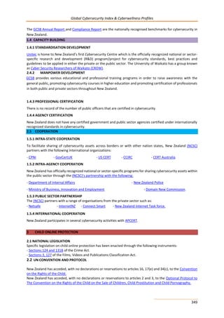 Global Cybersecurity Index & Cyberwellness Profiles
349
The GCSB Annual Report and Compliance Report are the nationally recognised benchmarks for cybersecurity in
New Zealand.
1.4 CAPACITY BUILDING
1.4.1 STANDARDISATION DEVELOPMENT
Unitec is home to New Zealand’s first Cybersecurity Centre which is the officially recognized national or sector-
specific research and development (R&D) program/project for cybersecurity standards, best practices and
guidelines to be applied in either the private or the public sector. The University of Waikato has a group known
as Cyber Security Researchers of Waikato (CROW).
2.4.2 MANPOWER DEVELOPMENT
GCSB provides various educational and professional training programs in order to raise awareness with the
general public, promoting cybersecurity courses in higher education and promoting certification of professionals
in both public and private sectors throughout New Zealand.
1.4.3 PROFESSIONAL CERTIFICATION
There is no record of the number of public officers that are certified in cybersecurity.
1.4.4 AGENCY CERTIFICATION
New Zealand does not have any certified government and public sector agencies certified under internationally
recognized standards in cybersecurity.
2.5 COOPERATION
1.5.1 INTRA-STATE COOPERATION
To facilitate sharing of cybersecurity assets across borders or with other nation states, New Zealand (NCSC)
partners with the following International organizations:
- CPNI - GovCertUK - US CERT - CCIRC - CERT Australia.
1.5.2 INTRA-AGENCY COOPERATION
New Zealand has officially recognized national or sector-specific programs for sharing cybersecurity assets within
the public sector through the (NCSC)’s partnership with the following:
- Department of Internal Affairs - New Zealand Police
- Ministry of Business, Innovation and Employment - Domain New Commission.
1.5.3 PUBLIC SECTOR PARTNERSHIP
The (NCSC) partners with a range of organisations from the private sector such as:
- Netsafe - InternetNZ - Connect Smart - New Zealand Internet Task force.
1.5.4 INTERNATIONAL COOPERATION
New Zealand participates in several cybersecurity activities with APCERT.
3 CHILD ONLINE PROTECTION
2.1 NATIONAL LEGISLATION
Specific legislation on child online protection has been enacted through the following instruments:
- Sections 124 and 131B of the Crime Act.
- Sections 3, 127 of the Films, Videos and Publications Classification Act.
2.2 UN CONVENTION AND PROTOCOL
New Zealand has acceded, with no declarations or reservations to articles 16, 17(e) and 34(c), to the Convention
on the Rights of the Child.
New Zealand has acceded, with no declarations or reservations to articles 2 and 3, to the Optional Protocol to
The Convention on the Rights of the Child on the Sale of Children, Child Prostitution and Child Pornography.
 