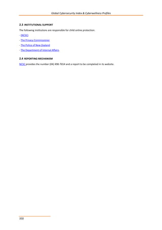 Global Cybersecurity Index & Cyberwellness Profiles
350
2.3 INSTITUTIONAL SUPPORT
The following institutions are responsible for child online protection:
- (NCSC)
- The Privacy Commissioner
- The Police of New Zealand
- The Department of Internal Affairs.
2.4 REPORTING MECHANISM
NCSC provides the number (04) 498-7654 and a report to be completed in its website.
 