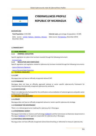 Global Cybersecurity Index & Cyberwellness Profiles
351
CYBERWELLNESS PROFILE
REPUBLIC OF NICARAGUA
BACKGROUND
Total Population: 5 955 000
(data source: United Nations Statistics Division,
December 2012)
Internet users, percentage of population: 15.50%
(data source: ITU Statistics, December 2013)
1.CYBERSECURITY
1.1 LEGAL MEASURES
1.1.1 CRIMINAL LEGISLATION
Specific legislation on cybercrime has been enacted through the following instrument:
- Criminal Code.
1.1.2 REGULATION AND COMPLIANCE
Specific legislation and regulation related to cybersecurity has been enacted through the following instruments:
- Law on Electronic Signature
- Law on Personal Data Protection.
1.2 TECHNICAL MEASURES
1.2.1 CIRT
Nicaragua does not have an officially recognized national CIRT.
1.2.2 STANDARDS
Nicaragua does not have an officially approved national or sector specific cybersecurity framework for
implementing internationally recognized cybersecurity standards.
1.2.3 CERTIFICATION
There is no cybersecurity framework for the certification and accreditation of national agencies and public sector
professionals in Nicaragua.
1.3 ORGANIZATION MEASURES
1.3.1 POLICY
Nicaragua does not have an officially recognized national or sector-specific cybersecurity strategy.
1.3.2 ROADMAP FOR GOVERNANCE
There is no national governance roadmap for cybersecurity in Nicaragua.
1.3.3 RESPONSIBLE AGENCY
Nicaraguan Committee on Science and Technology (CONICYT) and the Commission on Electronic Government in
Nicaragua (GOBENIC) are the agencies responsible for cybersecurity in Nicaragua.
1.3.4 NATIONAL BENCHMARKING
Nicaragua does not have officially recognized national benchmarking or referential to measure cybersecurity.
 