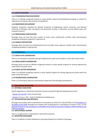 Global Cybersecurity Index & Cyberwellness Profiles
352
1.4 CAPACITY BUILDING
1.4.1 STANDARDISATION DEVELOPMENT
There is no officially recognized national or sector-specific research and development program or project for
cybersecurity standards, best practices and guidelines.
1.4.2 MANPOWER DEVELOPMENT
Academic institutions including the National University of Engineering, Central University, and National
University of Managua offer coursework and specialized training in information security-related topics and
computer forensics.
1.4.3 PROFESSIONAL CERTIFICATION
Nicaragua does not have the exact number of public sector professionals certified under internationally
recognized certification programs in cybersecurity.
1.4.4 AGENCY CERTIFICATION
Nicaragua does not have any certified government and public sector agencies certified under internationally
recognized standards in cybersecurity.
1.5 COOPERATION
1.5.1 INTRA-STATE COOPERATION
There is no framework to facilitate sharing of cybersecurity assets across borders or with other nation states.
1.5.2 INTRA-AGENCY COOPERATION
Nicaragua does not have an officially recognized national or sector-specific program for sharing cybersecurity
assets within the public sector.
1.5.3 PUBLIC SECTOR PARTNERSHIP
There is no officially recognized national or sector-specific program for sharing cybersecurity assets within the
public and private sector.
1.5.4 INTERNATIONAL COOPERATION
There is no information about any international cooperation that Nicaragua participates in.
2 CHILD ONLINE PROTECTION
2.1 NATIONAL LEGISLATION
Specific legislation on child online protection has been enacted through the following instruments:
- Articles 175 and 176* of the Criminal Code
- Article 5* of Law n. 287 – Code for Childhood and Adolescence.
2.2 UN CONVENTION AND PROTOCOL
Nicaragua has acceded, with no declarations or reservations to articles 16, 17(e) and 34(c), to the Convention on
the Rights of the Child. Nicaragua has acceded, with no declarations or reservations to articles 2 and 3, to the
Optional Protocol to The Convention on the Rights of the Child on the Sale of Children, Child Prostitution and
Child Pornography.
2.3 INSTITUTIONAL SUPPORT
There is no agency that is responsible for child online protection.
2.4 REPORTING MECHANISM
There is no website or hotline dedicated to receiving complaints of incidents in Nicaragua.
 