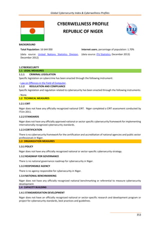 Global Cybersecurity Index & Cyberwellness Profiles
353
CYBERWELLNESS PROFILE
REPUBLIC OF NIGER
BACKGROUND
Total Population: 16 644 000
(data source: United Nations Statistics Division,
December 2012)
Internet users, percentage of population: 1.70%
(data source: ITU Statistics, December 2013)
1.CYBERSECURITY
1.1 LEGAL MEASURES
1.1.1 CRIMINAL LEGISLATION
Specific legislation on cybercrime has been enacted through the following instrument:
- Law on Offences in the Field of Computer.
1.1.2 REGULATION AND COMPLIANCE
Specific legislation and regulation related to cybersecurity has been enacted through the following instruments:
- None.
1.2 TECHNICAL MEASURES
1.2.1 CIRT
Niger does not have any officially recognized national CIRT. Niger completed a CIRT assessment conducted by
ITUin 2011.
1.2.2 STANDARDS
Niger does not have any officially approved national or sector specific cybersecurity framework for implementing
internationally recognized cybersecurity standards.
1.2.3 CERTIFICATION
There is no cybersecurity framework for the certification and accreditation of national agencies and public sector
professionals in Niger.
1.3 ORGANIZATION MEASURES
1.3.1 POLICY
Niger does not have any officially recognized national or sector-specific cybersecurity strategy.
1.3.2 ROADMAP FOR GOVERNANCE
There is no national governance roadmap for cybersecurity in Niger.
1.3.3 RESPONSIBLE AGENCY
There is no agency responsible for cybersecurity in Niger.
1.3.4 NATIONAL BENCHMARKING
Niger does not have any officially recognized national benchmarking or referential to measure cybersecurity
development.
1.4 CAPACITY BUILDING
1.4.1 STANDARDISATION DEVELOPMENT
Niger does not have an officially recognized national or sector-specific research and development program or
project for cybersecurity standards, best practices and guidelines.
 