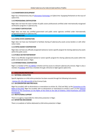 Global Cybersecurity Index & Cyberwellness Profiles
354
1.4.2 MANPOWER DEVELOPMENT
Niger has a Parliamentary Day of Information Technology on Cybercrime: Equipping Parliament on the issue of
cybercrime.
1.4.3 PROFESSIONAL CERTIFICATION
Niger does not have the exact number of public sector professionals certified under internationally recognized
certification programs in cybersecurity.
1.4.4 AGENCY CERTIFICATION
Niger does not have any certified government and public sector agencies certified under internationally
recognized standards in cybersecurity.
1.5 COOPERATION
1.5.1 INTRA-STATE COOPERATION
Niger does not have any framework to facilitate sharing of cybersecurity assets across borders or with other
nation states.
1.5.2 INTRA-AGENCY COOPERATION
Niger does not have any officially recognized national or sector-specific program for sharing cybersecurity assets
within the public sector.
1.5.3 PUBLIC SECTOR PARTNERSHIP
There is no officially recognized national or sector-specific program for sharing cybersecurity assets within the
public and private sector in Niger.
1.5.4 INTERNATIONAL COOPERATION
Niger is a member of the ITU-IMPACT initiative and has access to relevant cybersecurity services. Niger is also a
member of ECOWAS which has a mandate through a Directive to fight against cybercrime.
2 CHILD ONLINE PROTECTION
2.1 NATIONAL LEGISLATION
Specific legislation on child online protection has been enacted through the following instruments:
- Articles 275, 276, 282 and 293 of the Criminal Code.
2.2 UN CONVENTION AND PROTOCOL
Niger has acceded, with no declarations or reservations to articles 16, 17(e) and 34(c), to the Convention on the
Rights of the Child. Niger has acceded, with no declarations or reservations to articles 2 and 3, to the Optional
Protocol to The Convention on the Rights of the Child on the Sale of Children, Child Prostitution and Child
Pornography.
2.3 INSTITUTIONAL SUPPORT
There is no agency responsible for child online protection in Niger.
2.4 REPORTING MECHANISM
There is no website or hotline dedicated to child online protection in Niger.
 