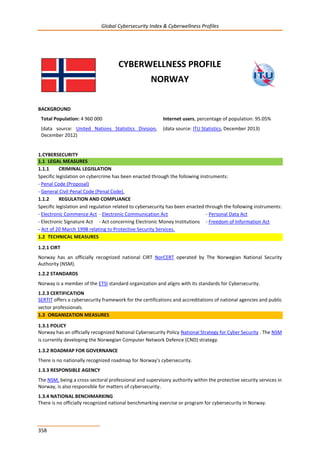 Global Cybersecurity Index & Cyberwellness Profiles
358
CYBERWELLNESS PROFILE
NORWAY
BACKGROUND
Total Population: 4 960 000
(data source: United Nations Statistics Division,
December 2012)
Internet users, percentage of population: 95.05%
(data source: ITU Statistics, December 2013)
1.CYBERSECURITY
1.1 LEGAL MEASURES
1.1.1 CRIMINAL LEGISLATION
Specific legislation on cybercrime has been enacted through the following instruments:
- Penal Code (Proposal)
- General Civil Penal Code (Penal Code).
1.1.2 REGULATION AND COMPLIANCE
Specific legislation and regulation related to cybersecurity has been enacted through the following instruments:
- Electronic Commence Act - Electronic Communication Act - Personal Data Act
- Electronic Signature Act - Act concerning Electronic Money Institutions - Freedom of Information Act
- Act of 20 March 1998 relating to Protective Security Services.
1.2 TECHNICAL MEASURES
1.2.1 CIRT
Norway has an officially recognized national CIRT NorCERT operated by The Norwegian National Security
Authority (NSM).
1.2.2 STANDARDS
Norway is a member of the ETSI standard organization and aligns with its standards for Cybersecurity.
1.2.3 CERTIFICATION
SERTIT offers a cybersecurity framework for the certifications and accreditations of national agencies and public
sector professionals.
1.3 ORGANIZATION MEASURES
1.3.1 POLICY
Norway has an officially recognized National Cybersecurity Policy National Strategy for Cyber Security . The NSM
is currently developing the Norwegian Computer Network Defence (CND) strategy.
1.3.2 ROADMAP FOR GOVERNANCE
There is no nationally recognized roadmap for Norway’s cybersecurity.
1.3.3 RESPONSIBLE AGENCY
The NSM, being a cross-sectoral professional and supervisory authority within the protective security services in
Norway, is also responsible for matters of cybersecurity.
1.3.4 NATIONAL BENCHMARKING
There is no officially recognized national benchmarking exercise or program for cybersecurity in Norway.
 