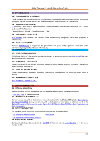 Global Cybersecurity Index & Cyberwellness Profiles
359
1.4 CAPACITY BUILDING
1.4.1 STANDARDISATION DEVELOPMENT
Center for Cyber and Information Security (CCIS) provides training and study programs and Norway has officially
recognized it as the national research and development (R&D) program/project for cybersecurity.
1.4.2 MANPOWER DEVELOPMENT
CCIS provides a wide range of organizations with a research and education centre in information. The CCIS also
partners with the following:
- National Security Agency - Police Directorate - IBM
1.4.3 PROFESSIONAL CERTIFICATION
NSM-NorCERT team member are certified under internationally recognized certification programs in
cybersecurity.
1.4.4 AGENCY CERTIFICATION
Norway’s NSM-NorCERT is responsible for government and public sector agencies’ certification under
internationally recognized standards in cybersecurity.
1.5 COOPERATION
1.5.1 INTRA-STATE COOPERATION
To facilitate sharing of cybersecurity assets across borders or with other nation states NSM-NorCERT partners
with its counterparts worldwide.
1.5.2 INTRA-AGENCY COOPERATION
There is no record of any officially recognized national or sector-specific programs for sharing cybersecurity
assets within the public sector.
1.5.3 PUBLIC SECTOR PARTNERSHIP
There is no record of a framework for sharing cybersecurity assets between the public and private sector in
Norway.
1.5.4 INTERNATIONAL COOPERATION
NSM-NorCERT is a member of FIRST.
2 CHILD ONLINE PROTECTION
2.1 NATIONAL LEGISLATION
Specific legislation on child online protection has been enacted through the following instruments:
- §204 and §204a* of the Criminal Code.
2.2 UN CONVENTION AND PROTOCOL
Norway has acceded, with no declarations or reservations to articles 16, 17(e) and 34(c), to the Convention on
the Rights of the Child. Norway has acceded, with no declarations or reservations to articles 2 and 3, to the
Optional Protocol to The Convention on the Rights of the Child on the Sale of Children, Child Prostitution and
Child Pornography.
2.3 INSTITUTIONAL SUPPORT
The following are the institutions responsible for the protection of children online:
- The Norwegian Media Authority - You Decide
- The Norwegian Communication Authority
2.4 REPORTING MECHANISM
Computer incidents can be reported to the NorCERT at the email address norcert@cert.no or by the phone
number 02497.
 