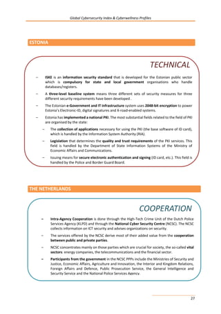 Global Cybersecurity Index & Cyberwellness Profiles
27
ESTONIA
THE NETHERLANDS
– ISKE is an information security standard that is developed for the Estonian public sector
which is compulsory for state and local government organisations who handle
databases/registers.
– A three-level baseline system means three different sets of security measures for three
different security requirements have been developed .
– The Estonian e-Government and IT infrastructure system uses 2048-bit encryption to power
Estonia’s Electronic-ID, digital signatures and X-road-enabled systems.
– Estonia has implemented a national PKI. The most substantial fields related to the field of PKI
are organised by the state:
– The collection of applications necessary for using the PKI (the base software of ID card),
which is handled by the Information System Authority (RIA).
– Legislation that determines the quality and trust requirements of the PKI services. This
field is handled by the Department of State Information Systems of the Ministry of
Economic Affairs and Communications.
– Issuing means for secure electronic authentication and signing (ID card, etc.). This field is
handled by the Police and Border Guard Board.
TECHNICAL
– Intra-Agency Cooperation is done through the High-Tech Crime Unit of the Dutch Police
Services Agency (KLPD) and through the National Cyber Security Centre (NCSC). The NCSC
collects information on ICT security and advises organizations on security.
– The services offered by the NCSC derive most of their added value from the cooperation
between public and private parties.
– NCSC concentrates mainly on those parties which are crucial for society, the so-called vital
sectors: energy companies, the telecommunications and the financial sector.
– Participants from the government in the NCSC PPPs include the Ministries of Security and
Justice, Economic Affairs, Agriculture and Innovation, the Interior and Kingdom Relations,
Foreign Affairs and Defence, Public Prosecution Service, the General Intelligence and
Security Service and the National Police Services Agency.
COOPERATION
 