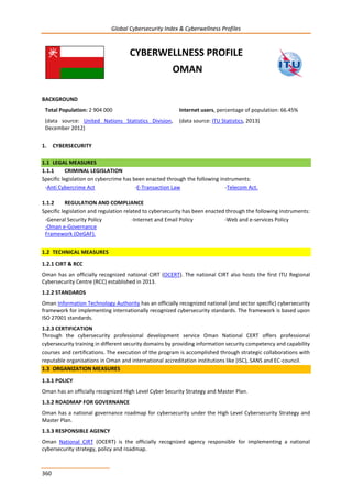 Global Cybersecurity Index & Cyberwellness Profiles
360
CYBERWELLNESS PROFILE
OMAN
BACKGROUND
Total Population: 2 904 000
(data source: United Nations Statistics Division,
December 2012)
Internet users, percentage of population: 66.45%
(data source: ITU Statistics, 2013)
1. CYBERSECURITY
1.1 LEGAL MEASURES
1.1.1 CRIMINAL LEGISLATION
Specific legislation on cybercrime has been enacted through the following instruments:
-Anti Cybercrime Act -E-Transaction Law -Telecom Act.
1.1.2 REGULATION AND COMPLIANCE
Specific legislation and regulation related to cybersecurity has been enacted through the following instruments:
-General Security Policy -Internet and Email Policy -Web and e-services Policy
-Oman e-Governance
Framework (OeGAF).
1.2 TECHNICAL MEASURES
1.2.1 CIRT & RCC
Oman has an officially recognized national CIRT (OCERT). The national CIRT also hosts the first ITU Regional
Cybersecurity Centre (RCC) established in 2013.
1.2.2 STANDARDS
Oman Information Technology Authority has an officially recognized national (and sector specific) cybersecurity
framework for implementing internationally recognized cybersecurity standards. The framework is based upon
ISO 27001 standards.
1.2.3 CERTIFICATION
Through the cybersecurity professional development service Oman National CERT offers professional
cybersecurity training in different security domains by providing information security competency and capability
courses and certifications. The execution of the program is accomplished through strategic collaborations with
reputable organisations in Oman and international accreditation institutions like (ISC), SANS and EC-council.
1.3 ORGANIZATION MEASURES
1.3.1 POLICY
Oman has an officially recognized High Level Cyber Security Strategy and Master Plan.
1.3.2 ROADMAP FOR GOVERNANCE
Oman has a national governance roadmap for cybersecurity under the High Level Cybersecurity Strategy and
Master Plan.
1.3.3 RESPONSIBLE AGENCY
Oman National CIRT (OCERT) is the officially recognized agency responsible for implementing a national
cybersecurity strategy, policy and roadmap.
 