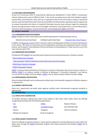 Global Cybersecurity Index & Cyberwellness Profiles
361
1.3.4 NATIONAL BENCHMARKING
As part of its continuous effort in measuring the cybersecurity development in Oman OCERT is conducting a
national cybersecurity survey at different levels. It also carries out cybersecurity audit and compliance against
issued policies and framework. Oman also has an agreement with Ernest and Young to conduct a benchmark
exercise under the Global Information Security Survey (GISS). The GISS provides organisation with an opportunity
to compare themselves with others on important information security issues and gain insights for making key
decisions through questions relates to security budget, investments, security governance, security effectiveness,
maturity of security programs, security environment, and emerging technologies and trends.
1.4 CAPACITY BUILDING
1.4.1 STANDARDISATION DEVELOPMENT
OCERT through its research and analysis team lead the development of national projects such as:
-National early warning Project -Intelligence gathering Project -National Cyber Clean Program
In addition, the Research Council is Oman’s exclusive research funding body and leader of research development
in the country. TRC serves as a focal point and hub dedicated to promoting and supporting research, scientific
enquiry, and innovation in the Sultanate of Oman and Research and development in cyber security is one of the
main areas focused by TRC.
1.4.2 MANPOWER DEVELOPMENT
The National CIRT (OCERT) has launched several cybersecurity training and awareness initiatives as below:
- National Awareness Campaign
- “Way Campaign” OCERT Unified Government Information Security Campaign
- Child Online Protection Campaign
- OCERT Ambassador Program
OCERT is working closely with Ministry of Education to introduce Information Security Curriculum in schools. In
addition OCERT is an advisory member at Ministry of Manpower IT Committee reviewing IT and Security
curriculums for the higher technical colleges. OCERT is also an advisory board member of private college.
1.4.3 PROFESSIONAL CERTIFICATION
Oman has about 350 public sector professionals certified under internationally recognized certification programs
in cybersecurity.
1.4.4 AGENCY CERTIFICATION
Oman has 7 government and public sector agencies certified under internationally recognized standards in
cybersecurity.
1.5 COOPERATION
1.5.1 INTRA-STATE COOPERATION
To facilitate sharing of cybersecurity assets across borders or with other nation states, Oman has officially
recognized partnerships with the following organizations:
-ITU -APWG -Malware Alliance
-FIRST
-Estonia
-Malaysia (in progress)
-HoneyNet Project
-Singapore
Korea (in progress).
-GCC CERT/OIC CERT
-China (in progress)
1.5.2 INTRA-AGENCY COOPERATION
Oman has officially recognized national or sector-specific programs for sharing cybersecurity assets within the
public sector through the OCERT Ambassador Program that creates permanent links between OCERT and its
constituents.
 