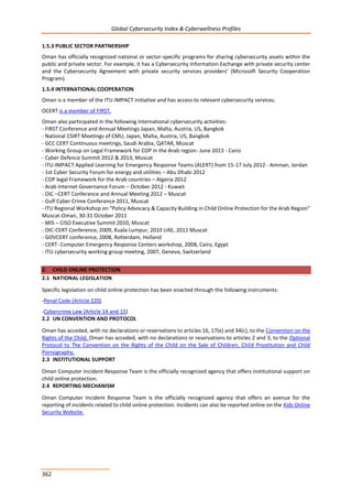 Global Cybersecurity Index & Cyberwellness Profiles
362
1.5.3 PUBLIC SECTOR PARTNERSHIP
Oman has officially recognized national or sector-specific programs for sharing cybersecurity assets within the
public and private sector. For example, it has a Cybersecurity Information Exchange with private security center
and the Cybersecurity Agreement with private security services providers’ (Microsoft Security Cooperation
Program).
1.5.4 INTERNATIONAL COOPERATION
Oman is a member of the ITU-IMPACT initiative and has access to relevant cybersecurity services.
OCERT is a member of FIRST.
Oman also participated in the following international cybersecurity activities:
- FIRST Conference and Annual Meetings Japan, Malta, Austria, US, Bangkok
- National CSIRT Meetings of CMU, Japan, Malta, Austria, US, Bangkok
- GCC CERT Continuous meetings, Saudi Arabia, QATAR, Muscat
- Working Group on Legal Framework for COP in the Arab region- June 2013 - Cairo
- Cyber Defence Summit 2012 & 2013, Muscat
- ITU-IMPACT Applied Learning for Emergency Response Teams (ALERT) from 15-17 July 2012 - Amman, Jordan
- 1st Cyber Security Forum for energy and utilities – Abu Dhabi 2012
- COP legal Framework for the Arab countries – Algeria 2012
- Arab Internet Governance Forum – October 2012 - Kuwait
- OIC –CERT Conference and Annual Meeting 2012 – Muscat
- Gulf Cyber Crime Conference 2011, Muscat
- ITU Regional Workshop on “Policy Advocacy & Capacity Building in Child Online Protection for the Arab Region”
Muscat-Oman, 30-31 October 2011
- MIS – CISO Executive Summit 2010, Muscat
- OIC-CERT Conference, 2009, Kuala Lumpur, 2010 UAE, 2011 Muscat
- GOVCERT conference, 2008, Rotterdam, Holland
- CERT- Computer Emergency Response Centers workshop, 2008, Cairo, Egypt
- ITU cybersecurity working group meeting, 2007, Geneva, Switzerland
2. CHILD ONLINE PROTECTION
2.1 NATIONAL LEGISLATION
Specific legislation on child online protection has been enacted through the following instruments:
-Penal Code (Article 220)
-Cybercrime Law (Article 14 and 15)
2.2 UN CONVENTION AND PROTOCOL
Oman has acceded, with no declarations or reservations to articles 16, 17(e) and 34(c), to the Convention on the
Rights of the Child. Oman has acceded, with no declarations or reservations to articles 2 and 3, to the Optional
Protocol to The Convention on the Rights of the Child on the Sale of Children, Child Prostitution and Child
Pornography.
2.3 INSTITUTIONAL SUPPORT
Oman Computer Incident Response Team is the officially recognized agency that offers institutional support on
child online protection.
2.4 REPORTING MECHANISM
Oman Computer Incident Response Team is the officially recognized agency that offers an avenue for the
reporting of incidents related to child online protection. Incidents can also be reported online on the Kids Online
Security Website.
 