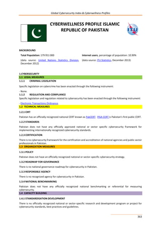 Global Cybersecurity Index & Cyberwellness Profiles
363
CYBERWELLNESS PROFILE ISLAMIC
REPUBLIC OF PAKISTAN
BACKGROUND
Total Population: 179 951 000
(data source: United Nations Statistics Division,
December 2012)
Internet users, percentage of population: 10.90%
(data source: ITU Statistics, December 2013)
1.CYBERSECURITY
1.1 LEGAL MEASURES
1.1.1 CRIMINAL LEGISLATION
Specific legislation on cybercrime has been enacted through the following instrument:
- None.
1.1.2 REGULATION AND COMPLIANCE
Specific legislation and regulation related to cybersecurity has been enacted through the following instrument:
- Electronic Transactions Ordinance.
1.2 TECHNICAL MEASURES
1.2.1 CIRT
Pakistan has an officially recognized national CERT known as PakCERT. PISA-CERT is Pakistan’s first public CERT.
1.2.2 STANDARDS
Pakistan does not have any officially approved national or sector specific cybersecurity framework for
implementing internationally recognized cybersecurity standards.
1.2.3 CERTIFICATION
There is no cybersecurity framework for the certification and accreditation of national agencies and public sector
professionals in Pakistan.
1.3 ORGANIZATION MEASURES
1.3.1 POLICY
Pakistan does not have an officially recognized national or sector-specific cybersecurity strategy.
1.3.2 ROADMAP FOR GOVERNANCE
There is no national governance roadmap for cybersecurity in Pakistan.
1.3.3 RESPONSIBLE AGENCY
There is no recognized agency for cybersecurity in Pakistan.
1.3.4 NATIONAL BENCHMARKING
Pakistan does not have any officially recognized national benchmarking or referential for measuring
cybersecurity.
1.4 CAPACITY BUILDING
1.4.1 STANDARDISATION DEVELOPMENT
There is no officially recognized national or sector-specific research and development program or project for
cybersecurity standards, best practices and guidelines.
 