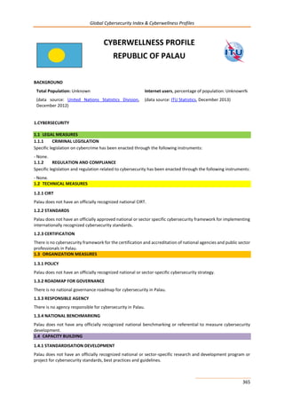 Global Cybersecurity Index & Cyberwellness Profiles
365
CYBERWELLNESS PROFILE
REPUBLIC OF PALAU
BACKGROUND
Total Population: Unknown
(data source: United Nations Statistics Division,
December 2012)
Internet users, percentage of population: Unknown%
(data source: ITU Statistics, December 2013)
1.CYBERSECURITY
1.1 LEGAL MEASURES
1.1.1 CRIMINAL LEGISLATION
Specific legislation on cybercrime has been enacted through the following instruments:
- None.
1.1.2 REGULATION AND COMPLIANCE
Specific legislation and regulation related to cybersecurity has been enacted through the following instruments:
- None.
1.2 TECHNICAL MEASURES
1.2.1 CIRT
Palau does not have an officially recognized national CIRT.
1.2.2 STANDARDS
Palau does not have an officially approved national or sector specific cybersecurity framework for implementing
internationally recognized cybersecurity standards.
1.2.3 CERTIFICATION
There is no cybersecurity framework for the certification and accreditation of national agencies and public sector
professionals in Palau.
1.3 ORGANIZATION MEASURES
1.3.1 POLICY
Palau does not have an officially recognized national or sector-specific cybersecurity strategy.
1.3.2 ROADMAP FOR GOVERNANCE
There is no national governance roadmap for cybersecurity in Palau.
1.3.3 RESPONSIBLE AGENCY
There is no agency responsible for cybersecurity in Palau.
1.3.4 NATIONAL BENCHMARKING
Palau does not have any officially recognized national benchmarking or referential to measure cybersecurity
development.
1.4 CAPACITY BUILDING
1.4.1 STANDARDISATION DEVELOPMENT
Palau does not have an officially recognized national or sector-specific research and development program or
project for cybersecurity standards, best practices and guidelines.
 