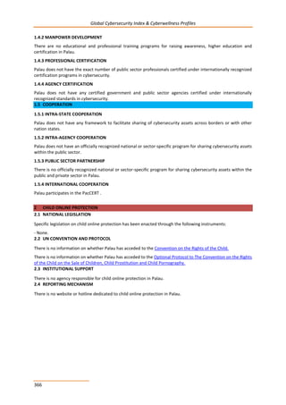 Global Cybersecurity Index & Cyberwellness Profiles
366
1.4.2 MANPOWER DEVELOPMENT
There are no educational and professional training programs for raising awareness, higher education and
certification in Palau.
1.4.3 PROFESSIONAL CERTIFICATION
Palau does not have the exact number of public sector professionals certified under internationally recognized
certification programs in cybersecurity.
1.4.4 AGENCY CERTIFICATION
Palau does not have any certified government and public sector agencies certified under internationally
recognized standards in cybersecurity.
1.5 COOPERATION
1.5.1 INTRA-STATE COOPERATION
Palau does not have any framework to facilitate sharing of cybersecurity assets across borders or with other
nation states.
1.5.2 INTRA-AGENCY COOPERATION
Palau does not have an officially recognized national or sector-specific program for sharing cybersecurity assets
within the public sector.
1.5.3 PUBLIC SECTOR PARTNERSHIP
There is no officially recognized national or sector-specific program for sharing cybersecurity assets within the
public and private sector in Palau.
1.5.4 INTERNATIONAL COOPERATION
Palau participates in the PacCERT .
2 CHILD ONLINE PROTECTION
2.1 NATIONAL LEGISLATION
Specific legislation on child online protection has been enacted through the following instruments:
- None.
2.2 UN CONVENTION AND PROTOCOL
There is no information on whether Palau has acceded to the Convention on the Rights of the Child.
There is no information on whether Palau has acceded to the Optional Protocol to The Convention on the Rights
of the Child on the Sale of Children, Child Prostitution and Child Pornography.
2.3 INSTITUTIONAL SUPPORT
There is no agency responsible for child online protection in Palau.
2.4 REPORTING MECHANISM
There is no website or hotline dedicated to child online protection in Palau.
 